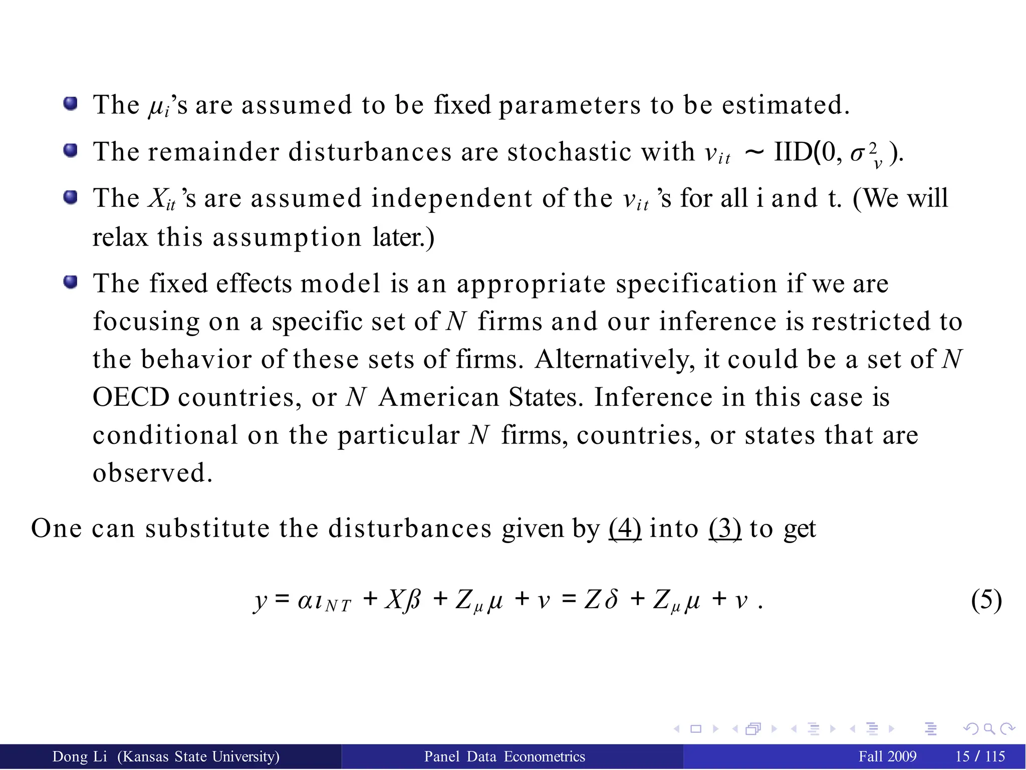 The µi’s are assumed to be fixed parameters to be estimated.
The remainder disturbances are stochastic with νit ∼ IID(0, σ 2 ).
ν
The Xit ’s are assumed independent of the νit ’s for all i and t. (We will
relax this assumption later.)
The fixed effects model is an appropriate specification if we are
focusing on a specific set of N firms and our inference is restricted to
the behavior of these sets of firms. Alternatively, it could be a set of N
OECD countries, or N American States. Inference in this case is
conditional on the particular N firms, countries, or states that are
observed.
One can substitute the disturbances given by (4) into (3) to get
y = αιN T + Xß + Zµ µ + ν = Z δ + Zµ µ + ν . (5)
Dong Li (Kansas State University) Panel Data Econometrics Fall 2009 15 / 115
 