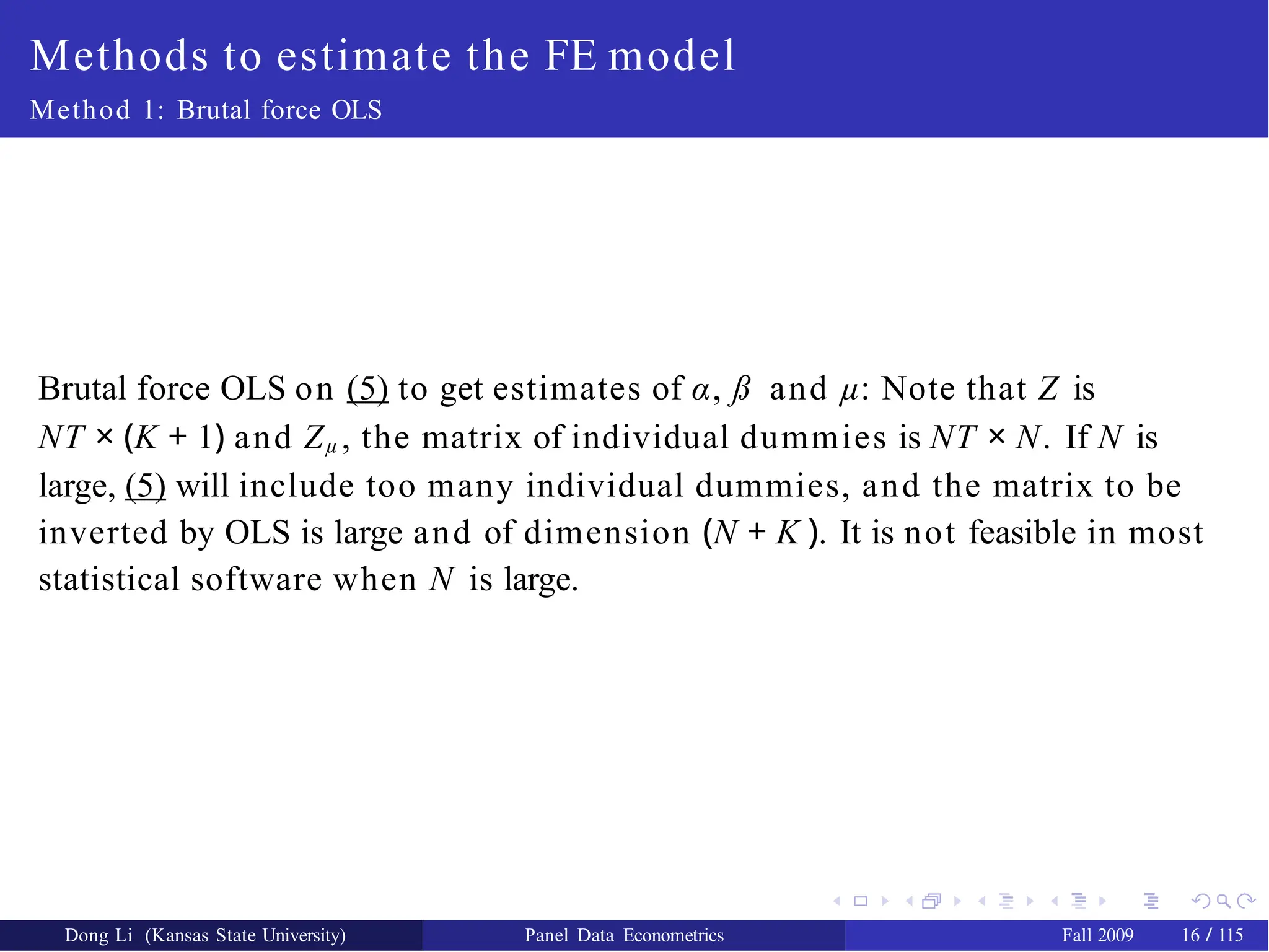 Methods to estimate the FE model
Method 1: Brutal force OLS
Brutal force OLS on (5) to get estimates of α, ß and µ: Note that Z is
NT × (K + 1) and Zµ , the matrix of individual dummies is NT × N. If N is
large, (5) will include too many individual dummies, and the matrix to be
inverted by OLS is large and of dimension (N + K ). It is not feasible in most
statistical software when N is large.
Dong Li (Kansas State University) Panel Data Econometrics Fall 2009 16 / 115
 