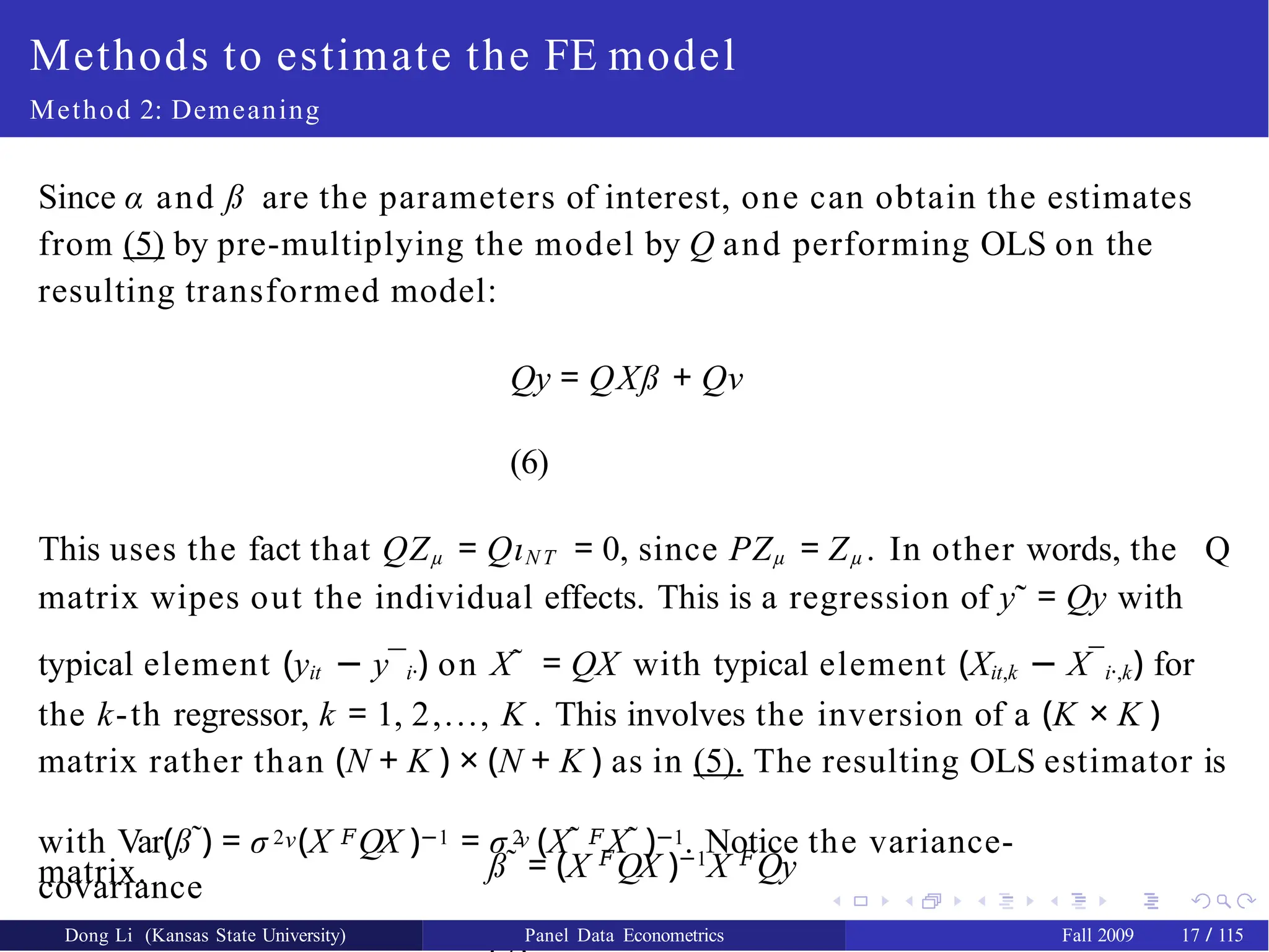 Methods to estimate the FE model
Method 2: Demeaning
Since α and ß are the parameters of interest, one can obtain the estimates
from (5) by pre-multiplying the model by Q and performing OLS on the
resulting transformed model:
Qy = QXß + Qν
(6)
This uses the fact that QZµ = QιN T = 0, since PZµ = Zµ . In other words, the Q
matrix wipes out the individual effects. This is a regression of y˜ = Qy with
typical element (yit − y¯i·) on X˜ = QX with typical element (Xit,k − X¯i·,k) for
the k-th regressor, k = 1, 2,..., K . This involves the inversion of a (K × K )
matrix rather than (N + K ) × (N + K ) as in (5). The resulting OLS estimator is
ß˜ = (X 𝐹
QX )−1
X 𝐹
Qy
ν ν
with Var(ß˜) = σ 2 (X 𝐹QX )−1 = σ 2 (X˜ 𝐹X˜ )−1. Notice the variance-
covariance
matrix.
Dong Li (Kansas State University) Panel Data Econometrics Fall 2009 17 / 115
 