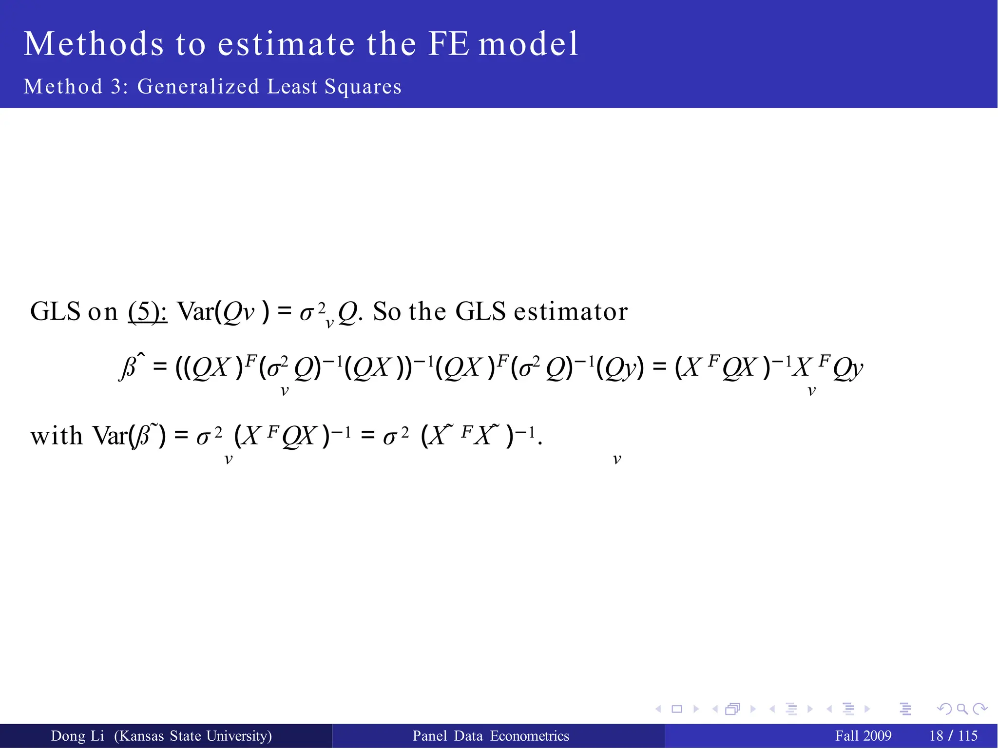 Methods to estimate the FE model
Method 3: Generalized Least Squares
ν
GLS on (5): Var(Qν ) = σ 2 Q. So the GLS estimator
ßˆ = ((QX )𝐹
(σ2
Q)−1
(QX ))−1
(QX )𝐹
(σ2
Q)−1
(Qy) = (X 𝐹
QX )−1
X 𝐹
Qy
ν ν
with Var(ß˜) = σ 2 (X 𝐹QX )−1 = σ 2 (X˜ 𝐹X˜ )−1.
ν ν
Dong Li (Kansas State University) Panel Data Econometrics Fall 2009 18 / 115
 