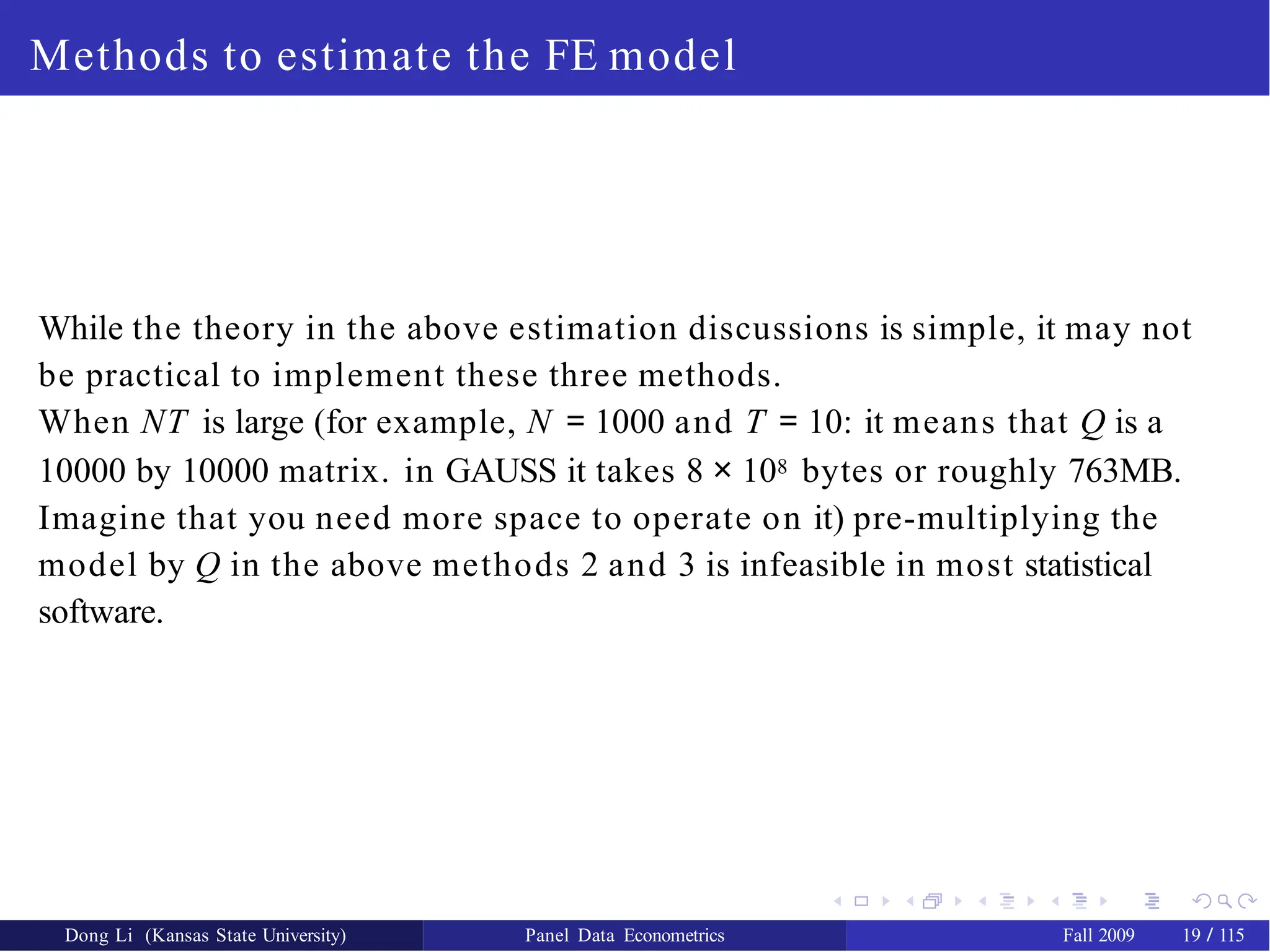 Methods to estimate the FE model
While the theory in the above estimation discussions is simple, it may not
be practical to implement these three methods.
When NT is large (for example, N = 1000 and T = 10: it means that Q is a
10000 by 10000 matrix. in GAUSS it takes 8 × 108 bytes or roughly 763MB.
Imagine that you need more space to operate on it) pre-multiplying the
model by Q in the above methods 2 and 3 is infeasible in most statistical
software.
Dong Li (Kansas State University) Panel Data Econometrics Fall 2009 19 / 115
 