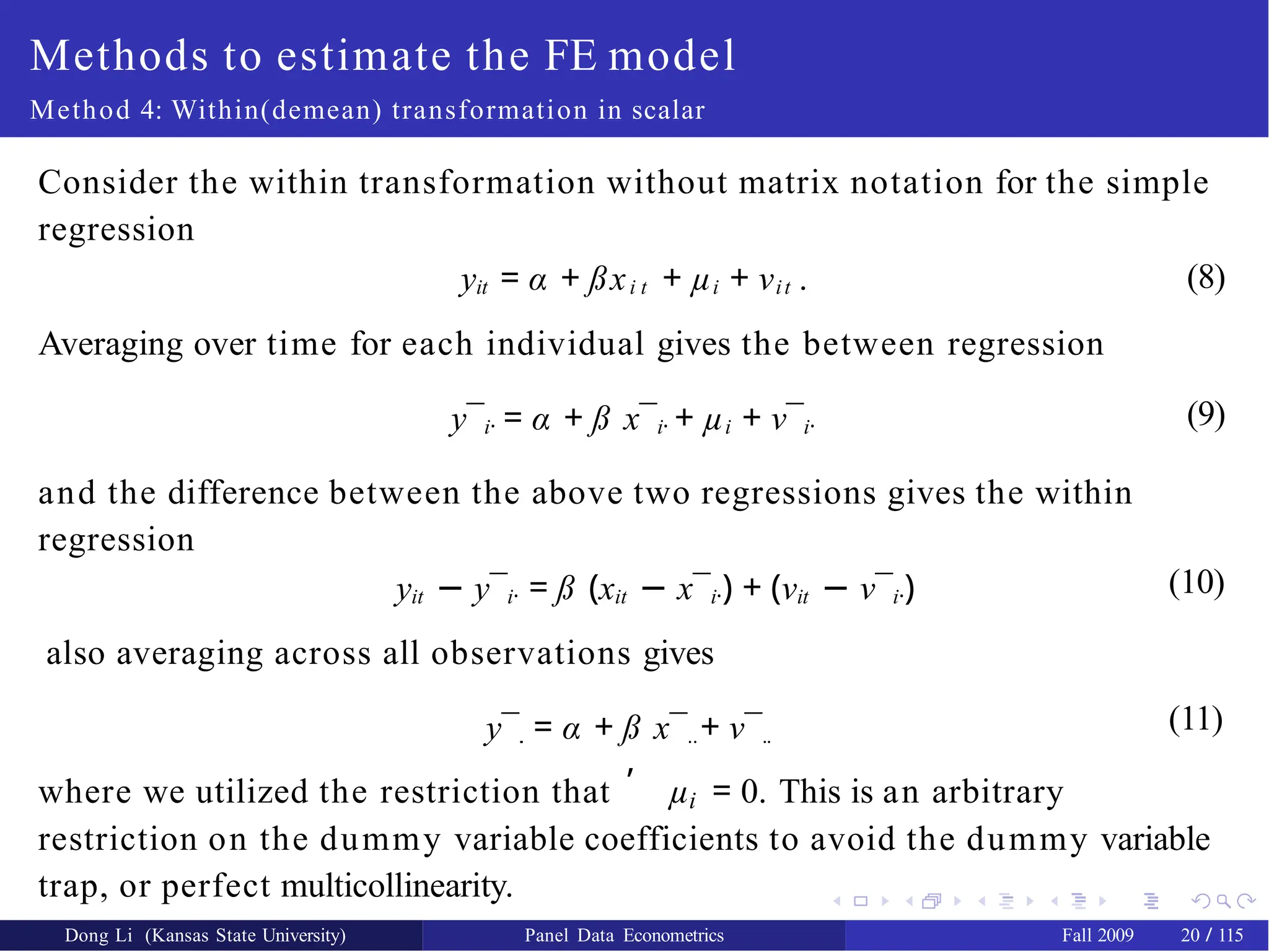 Methods to estimate the FE model
Method 4: Within(demean) transformation in scalar
Consider the within transformation without matrix notation for the simple
regression
(8)
yit = α + ßxi t + µi + νit .
Averaging over time for each individual gives the between regression
y¯i· = α + ß x¯i· + µi + ν¯i·
and the difference between the above two regressions gives the within
regression
yit − y¯i· = ß (xit − x¯i·) + (νit − ν¯i·)
also averaging across all observations gives
y¯.
. = α + ß x¯..+ ν¯..
(9)
(10)
(11)
,
i
where we utilized the restriction that µ = 0. This is an arbitrary
restriction on the dummy variable coefficients to avoid the dummy variable
trap, or perfect multicollinearity.
Dong Li (Kansas State University) Panel Data Econometrics Fall 2009 20 / 115
 