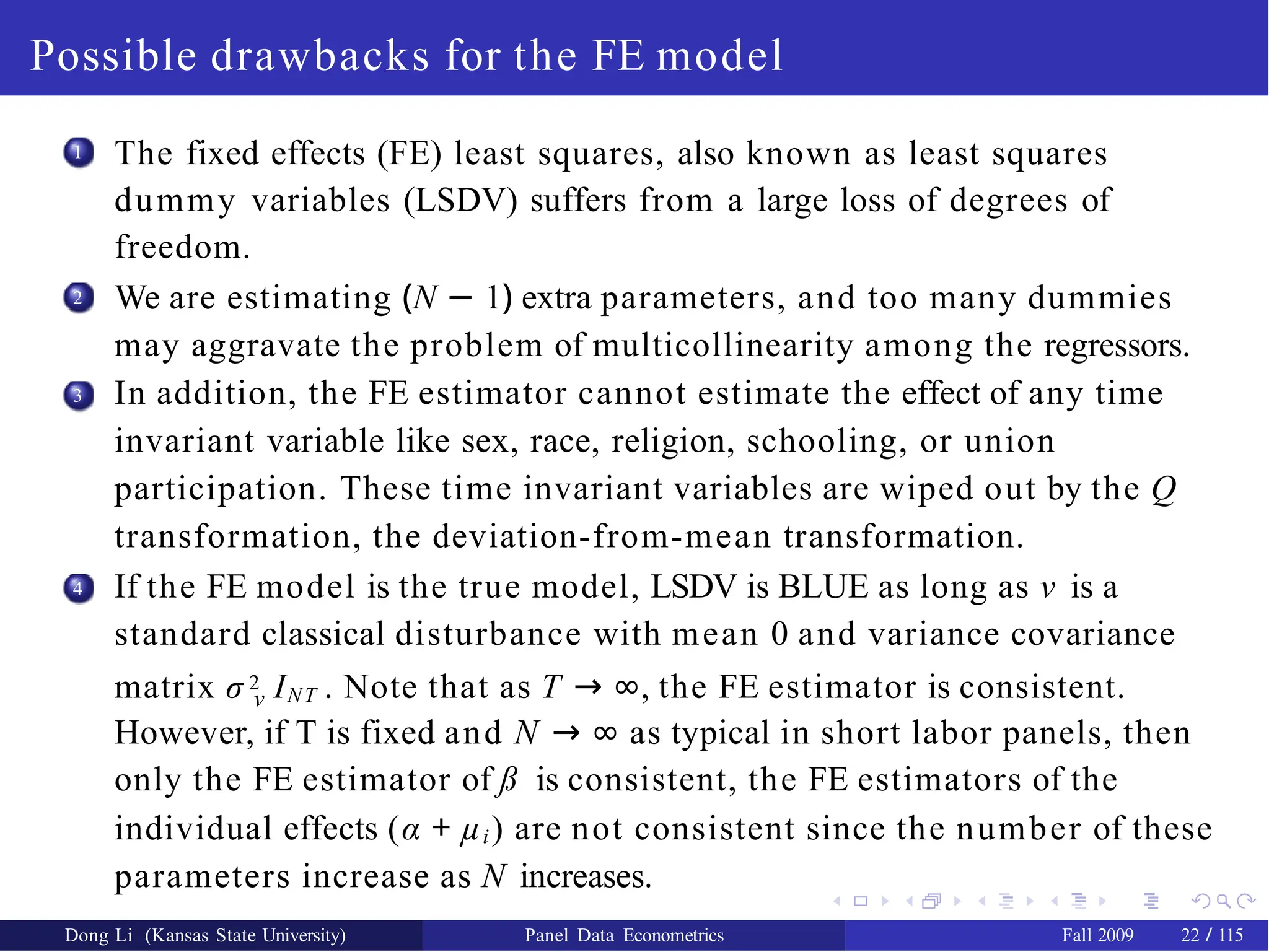 Possible drawbacks for the FE model
1 The fixed effects (FE) least squares, also known as least squares
dummy variables (LSDV) suffers from a large loss of degrees of
freedom.
We are estimating (N − 1) extra parameters, and too many dummies
may aggravate the problem of multicollinearity among the regressors.
In addition, the FE estimator cannot estimate the effect of any time
invariant variable like sex, race, religion, schooling, or union
participation. These time invariant variables are wiped out by the Q
transformation, the deviation-from-mean transformation.
If the FE model is the true model, LSDV is BLUE as long as ν is a
standard classical disturbance with mean 0 and variance covariance
2
3
4
matrix σ 2 INT . Note that as T → ∞, the FE estimator is consistent.
ν
However, if T is fixed and N → ∞ as typical in short labor panels, then
only the FE estimator of ß is consistent, the FE estimators of the
individual effects (α + µi) are not consistent since the number of these
parameters increase as N increases.
Dong Li (Kansas State University) Panel Data Econometrics Fall 2009 22 / 115
 