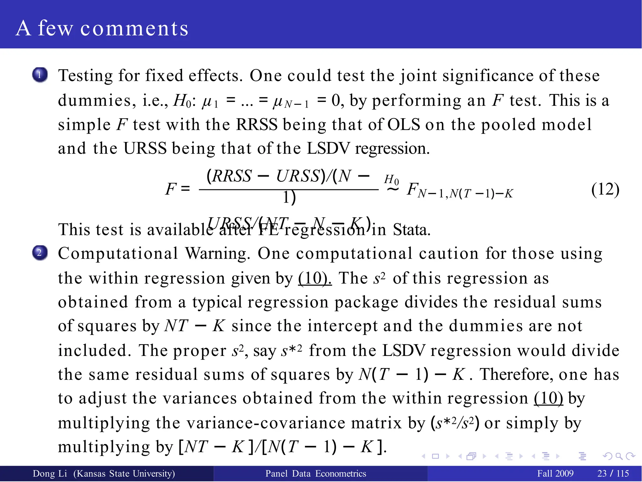 A few comments
1 Testing for fixed effects. One could test the joint significance of these
dummies, i.e., H0: µ1 = ... = µN − 1 = 0, by performing an F test. This is a
simple F test with the RRSS being that of OLS on the pooled model
and the URSS being that of the LSDV regression.
F =
(RRSS − URSS)/(N −
1)
URSS/(NT − N − K )
H0
∼ FN−1,N(T −1)−K (12)
This test is available after FE regression in Stata.
Computational Warning. One computational caution for those using
the within regression given by (10). The s2 of this regression as
obtained from a typical regression package divides the residual sums
of squares by NT − K since the intercept and the dummies are not
included. The proper s2, say s∗2 from the LSDV regression would divide
the same residual sums of squares by N(T − 1) − K . Therefore, one has
to adjust the variances obtained from the within regression (10) by
multiplying the variance-covariance matrix by (s∗2/s2) or simply by
multiplying by [NT − K ]/[N(T − 1) − K ].
2
Dong Li (Kansas State University) Panel Data Econometrics Fall 2009 23 / 115
 