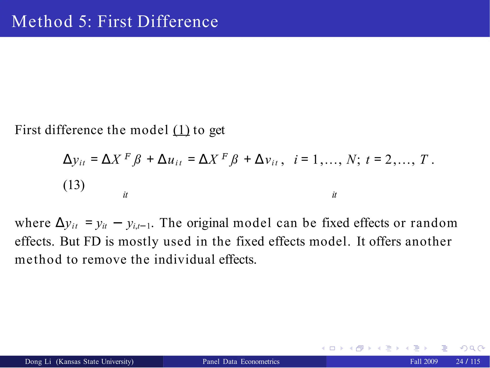 Method 5: First Difference
First difference the model (1) to get
∆yit = ∆X 𝐹
ß + ∆ui t = ∆X 𝐹
ß + ∆νit , i = 1,..., N; t = 2,..., T .
(13)
it it
where ∆yit = yit − yi,t−1. The original model can be fixed effects or random
effects. But FD is mostly used in the fixed effects model. It offers another
method to remove the individual effects.
Dong Li (Kansas State University) Panel Data Econometrics Fall 2009 24 / 115
 