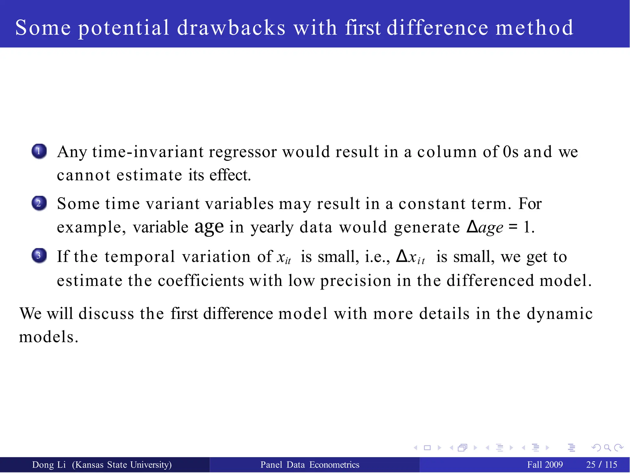 Some potential drawbacks with first difference method
1 Any time-invariant regressor would result in a column of 0s and we
cannot estimate its effect.
Some time variant variables may result in a constant term. For
example, variable age in yearly data would generate ∆age = 1.
If the temporal variation of xit is small, i.e., ∆xit is small, we get to
estimate the coefficients with low precision in the differenced model.
2
3
We will discuss the first difference model with more details in the dynamic
models.
Dong Li (Kansas State University) Panel Data Econometrics Fall 2009 25 / 115
 