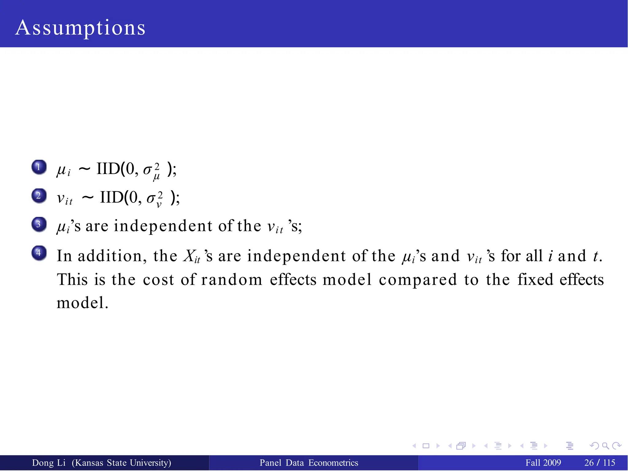 Assumptions
1
µ
µi ∼ IID(0, σ 2 );
2 νit ∼ IID(0, σ 2 );
ν
µi’s are independent of the νit ’s;
In addition, the Xit ’s are independent of the µi’s and νit ’s for all i and t.
This is the cost of random effects model compared to the fixed effects
model.
3
4
Dong Li (Kansas State University) Panel Data Econometrics Fall 2009 26 / 115
 