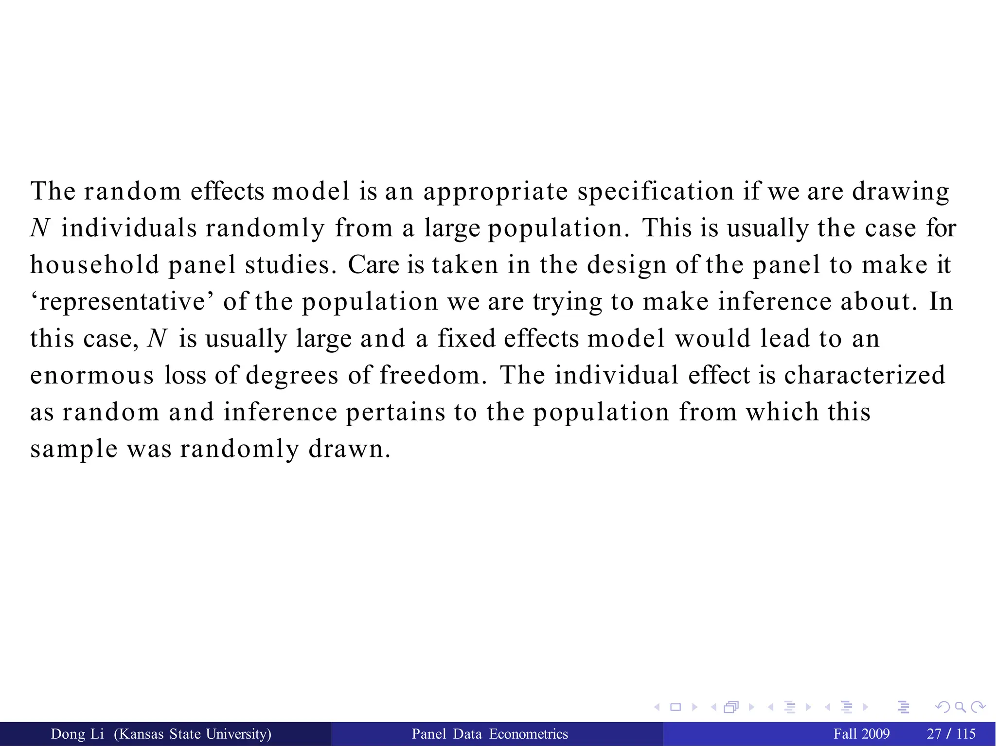The random effects model is an appropriate specification if we are drawing
N individuals randomly from a large population. This is usually the case for
household panel studies. Care is taken in the design of the panel to make it
‘representative’ of the population we are trying to make inference about. In
this case, N is usually large and a fixed effects model would lead to an
enormous loss of degrees of freedom. The individual effect is characterized
as random and inference pertains to the population from which this
sample was randomly drawn.
Dong Li (Kansas State University) Panel Data Econometrics Fall 2009 27 / 115
 