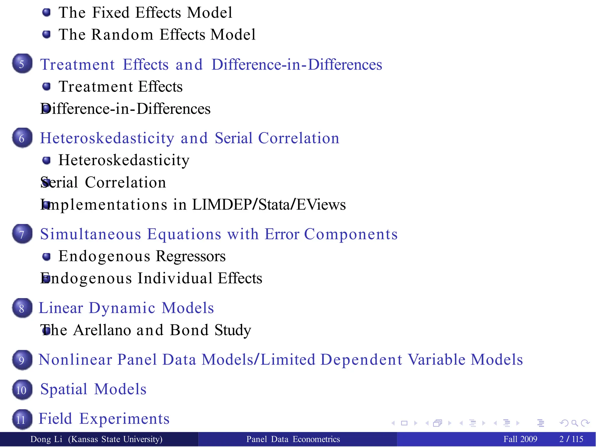 The Fixed Effects Model
The Random Effects Model
5
6
7
8
9
10
11
Treatment Effects and Difference-in-Differences
Treatment Effects
Difference-in-Differences
Heteroskedasticity and Serial Correlation
Heteroskedasticity
Serial Correlation
Implementations in LIMDEP/Stata/EViews
Simultaneous Equations with Error Components
Endogenous Regressors
Endogenous Individual Effects
Linear Dynamic Models
The Arellano and Bond Study
Nonlinear Panel Data Models/Limited Dependent Variable Models
Spatial Models
Field Experiments
Dong Li (Kansas State University) Panel Data Econometrics Fall 2009 2 / 115
 