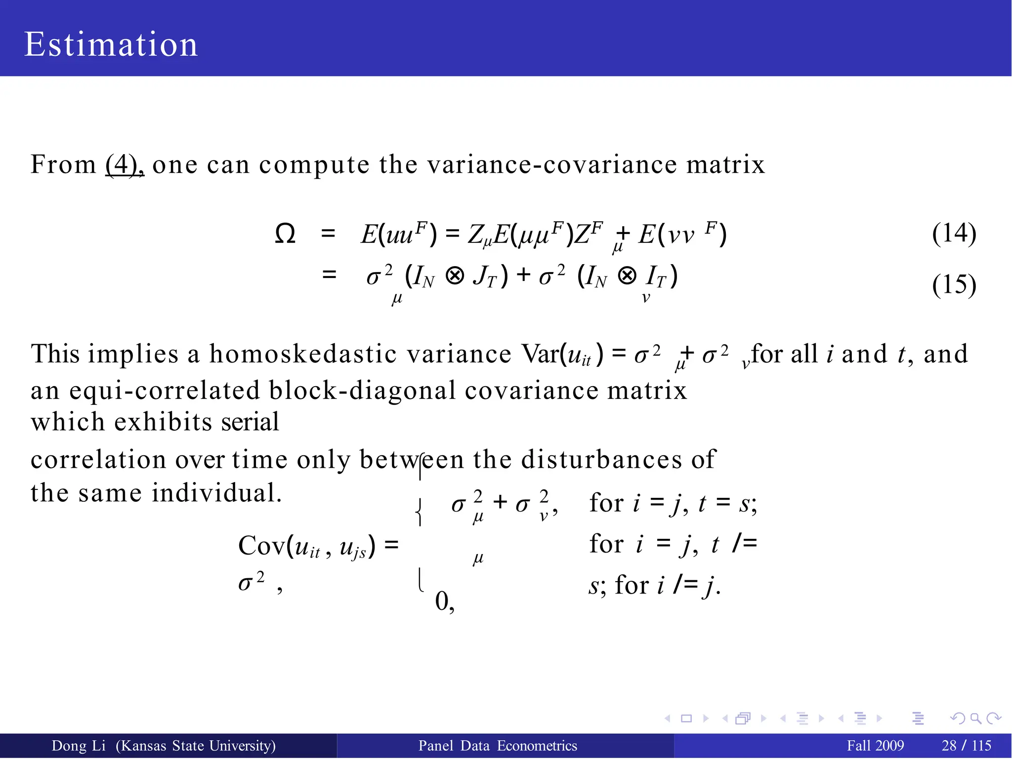 Estimation
From (4), one can compute the variance-covariance matrix
µ
Ω = E(uu𝐹
) = ZµE(µµ𝐹
)Z𝐹
+ E(νν 𝐹
) (14)
(15)
= σ 2
(IN ⊗ JT ) + σ 2
(IN ⊗ IT )
µ ν
This implies a homoskedastic variance Var(uit ) = σ 2 + σ 2 for all i and t, and
µ ν
an equi-correlated block-diagonal covariance matrix
which exhibits serial
correlation over time only between the disturbances of
the same individual.


2
µ
2
ν
σ + σ , for i = j, t = s;
for i = j, t /=
s; for i /= j.
µ
Cov(uit , ujs) =
σ 2 , 
0,
Dong Li (Kansas State University) Panel Data Econometrics Fall 2009 28 / 115
 