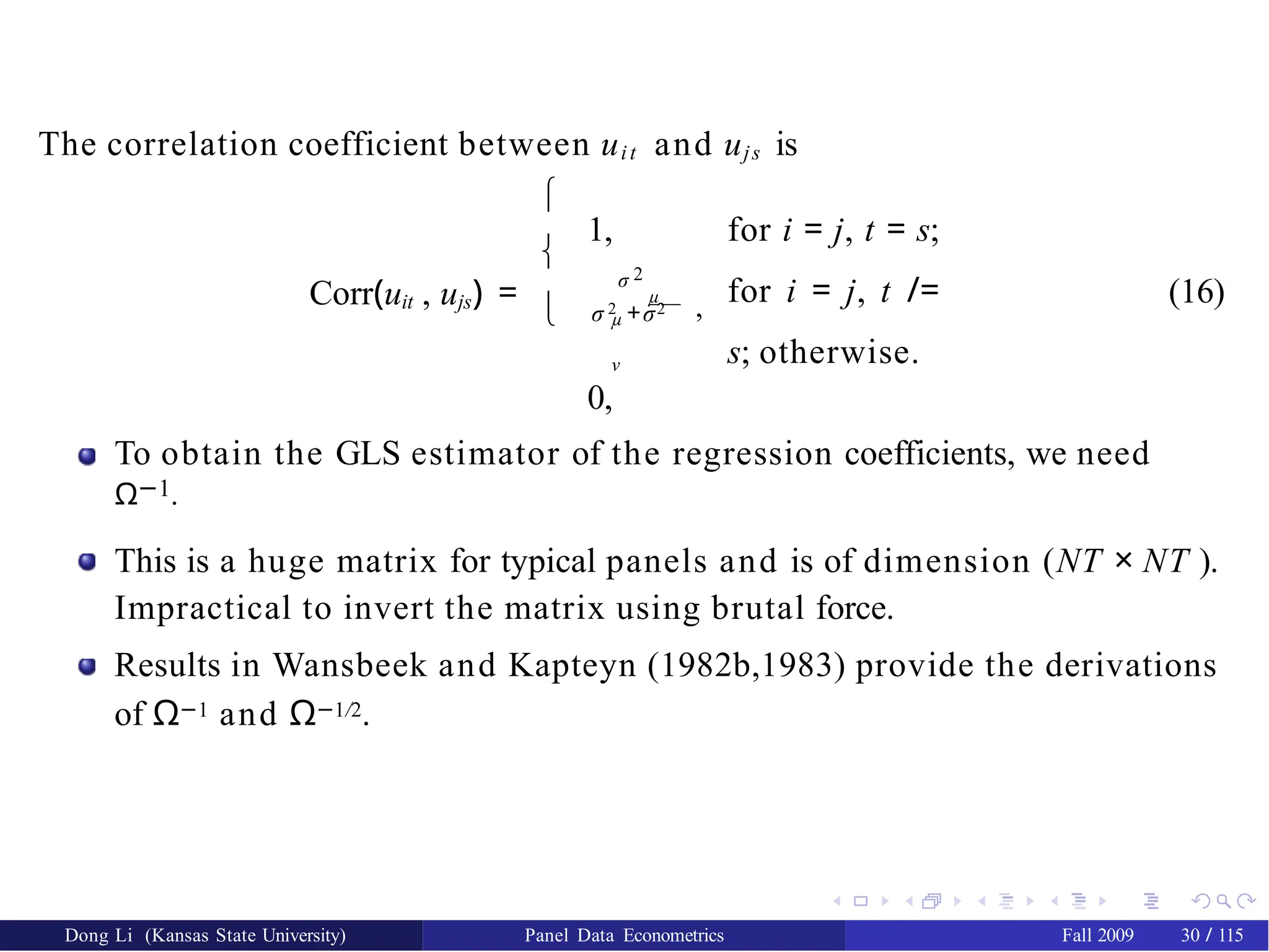 The correlation coefficient between uit and ujs is
Corr(uit , ujs) =



1, for i = j, t = s;
for i = j, t /=
s; otherwise.
σ 2
σ 2 +σ2
µ
,
µ
ν
0,
(16)
To obtain the GLS estimator of the regression coefficients, we need
Ω−1.
This is a huge matrix for typical panels and is of dimension (NT × NT ).
Impractical to invert the matrix using brutal force.
Results in Wansbeek and Kapteyn (1982b,1983) provide the derivations
of Ω−1 and Ω−1/2.
Dong Li (Kansas State University) Panel Data Econometrics Fall 2009 30 / 115
 