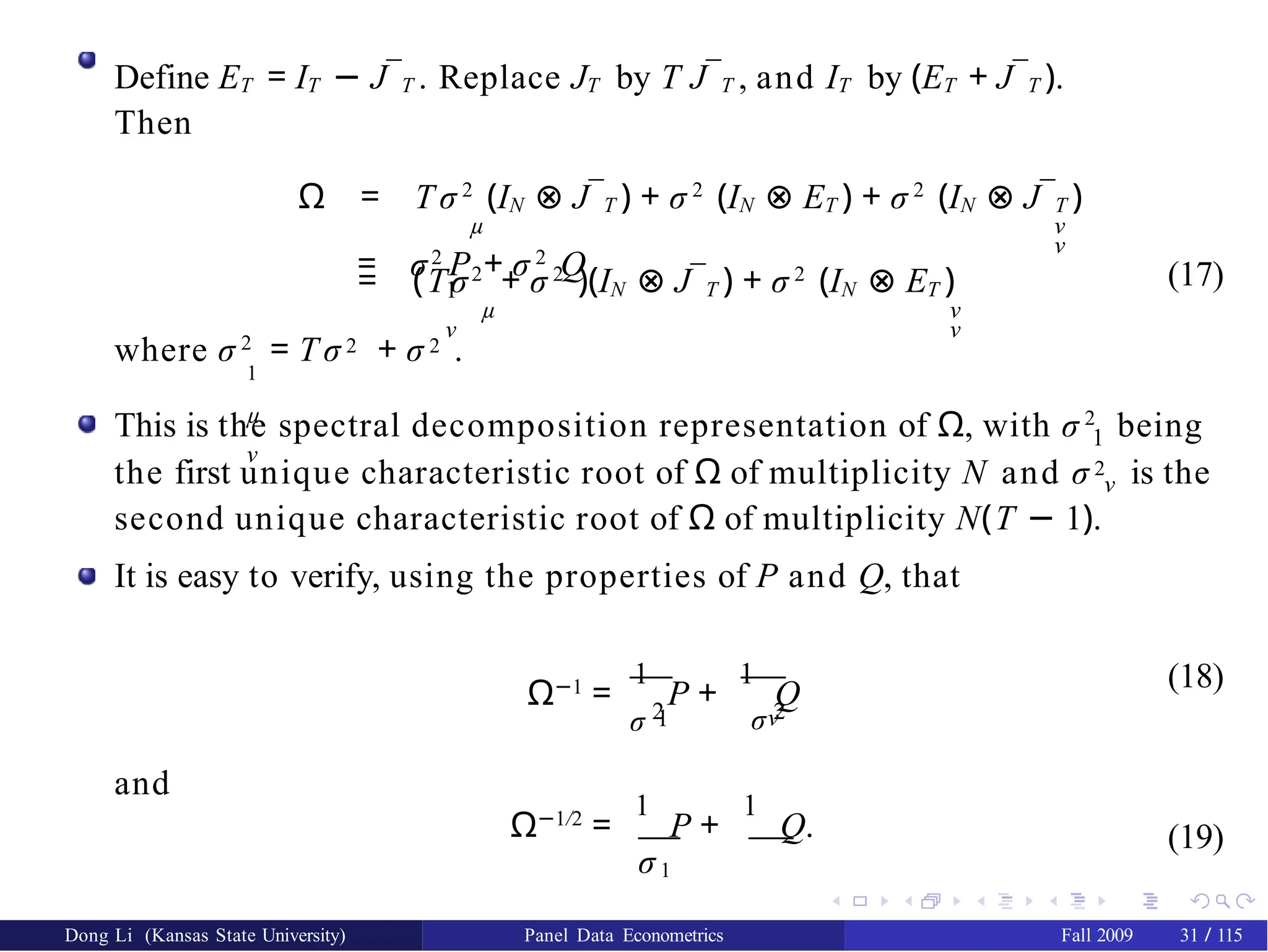 Define ET = IT − J¯T . Replace JT by T J¯T , and IT by (ET + J¯T ).
Then
Ω = T σ 2
(IN ⊗ J¯T ) + σ 2
(IN ⊗ ET ) + σ 2
(IN ⊗ J¯T )
µ ν
ν
= (Tσ2
+ σ 2
)(IN ⊗ J¯T ) + σ 2
(IN ⊗ ET )
µ ν
ν
= σ2
P + σ 2
Q
1
ν
(17)
where σ 2
= T σ 2 + σ 2 .
1
µ
ν
1
This is the spectral decomposition representation of Ω, with σ 2
being
the first unique characteristic root of Ω of multiplicity N and σ 2 is the
ν
second unique characteristic root of Ω of multiplicity N(T − 1).
It is easy to verify, using the properties of P and Q, that
1
σ 2 σ 2
ν
Ω−1
=
1
P +
1
Q
(18)
and
Ω−1/2
=
1
P +
1
Q.
σ1
σ ν
(19)
Dong Li (Kansas State University) Panel Data Econometrics Fall 2009 31 / 115
 