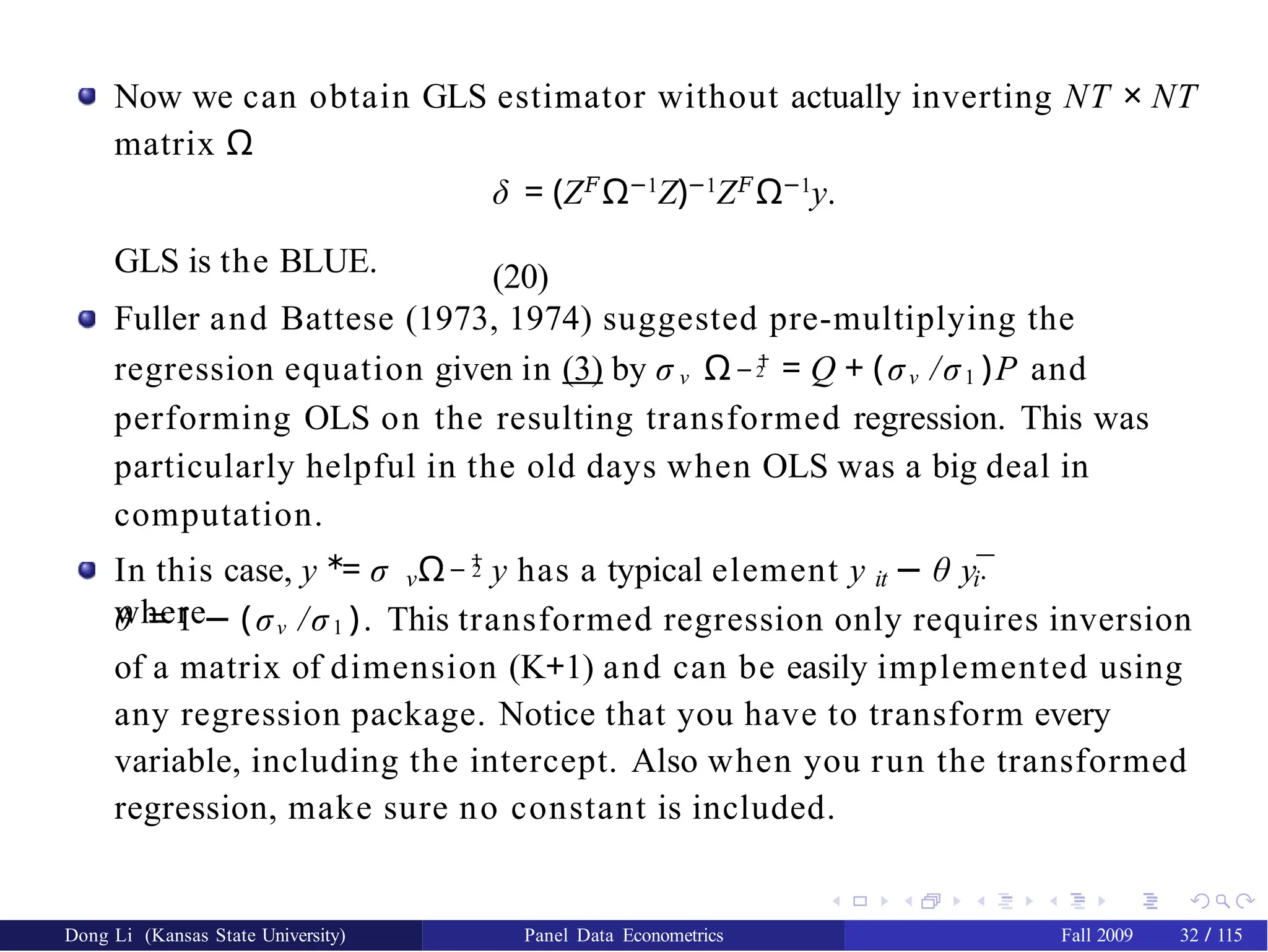 Now we can obtain GLS estimator without actually inverting NT × NT
matrix Ω
δ = (Z𝐹
Ω−1
Z)−1
Z𝐹
Ω−1
y.
(20)
− 1
GLS is the BLUE.
Fuller and Battese (1973, 1974) suggested pre-multiplying the
regression equation given in (3) by σ ν Ω 2 = Q + (σν /σ1 )P and
performing OLS on the resulting transformed regression. This was
particularly helpful in the old days when OLS was a big deal in
computation.
∗ − 1
2
ν it i·
In this case, y = σ Ω y has a typical element y − θ y¯
where
θ = 1 − (σν /σ1 ). This transformed regression only requires inversion
of a matrix of dimension (K+1) and can be easily implemented using
any regression package. Notice that you have to transform every
variable, including the intercept. Also when you run the transformed
regression, make sure no constant is included.
Dong Li (Kansas State University) Panel Data Econometrics Fall 2009 32 / 115
 