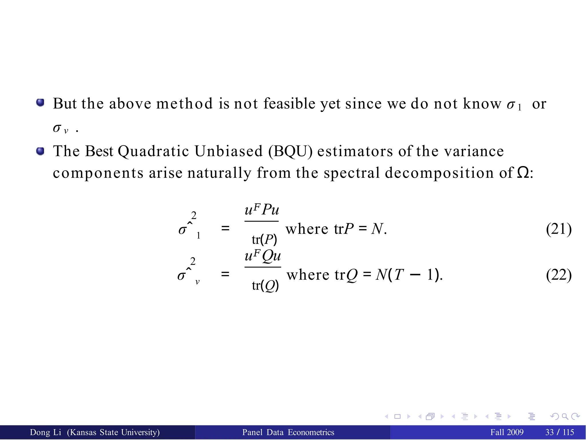 But the above method is not feasible yet since we do not know σ 1 or
σ ν .
The Best Quadratic Unbiased (BQU) estimators of the variance
components arise naturally from the spectral decomposition of Ω:
2 u𝐹Pu
σˆ 1 =
tr(P)
where trP = N. (21)
2 u𝐹Qu
σˆ ν =
tr(Q)
where trQ = N(T − 1). (22)
Dong Li (Kansas State University) Panel Data Econometrics Fall 2009 33 / 115
 