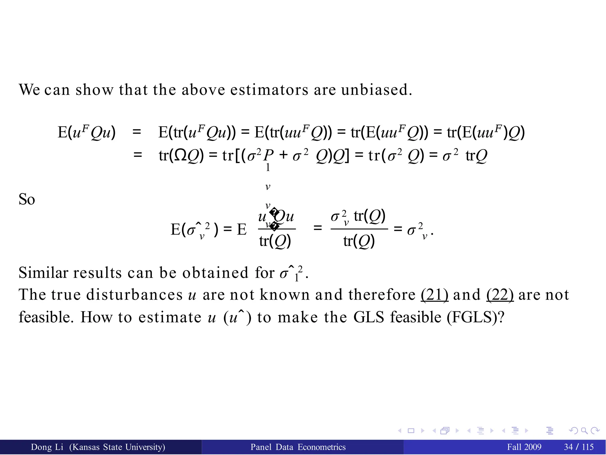 We can show that the above estimators are unbiased.
E(u𝐹
Qu) = E(tr(u𝐹
Qu)) = E(tr(uu𝐹
Q)) = tr(E(uu𝐹
Q)) = tr(E(uu𝐹
)Q)
= tr(ΩQ) = tr[(σ2
P + σ 2
Q)Q] = tr(σ2
Q) = σ 2
trQ
1
ν
ν
ν
So
ν
E(σˆ 2
) = E
�
�
u Qu
= ν
σ 2 tr(Q)
tr(Q) tr(Q)
Dong Li (Kansas State University) Panel Data Econometrics Fall 2009 34 / 115
ν
= σ 2
.
Similar results can be obtained for σˆ 2
.
1
The true disturbances u are not known and therefore (21) and (22) are not
feasible. How to estimate u (uˆ) to make the GLS feasible (FGLS)?
 