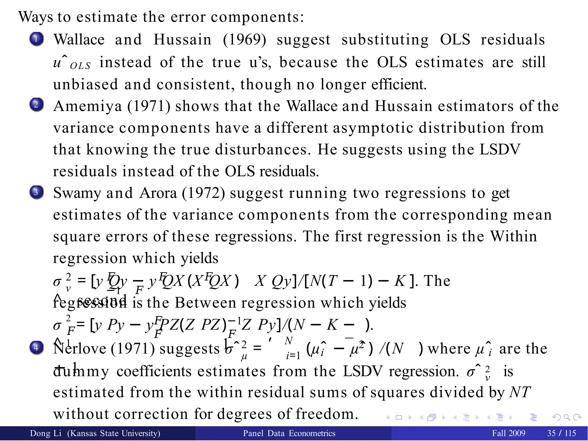 Ways to estimate the error components:
1 Wallace and Hussain (1969) suggest substituting OLS residuals
uˆOLS instead of the true u’s, because the OLS estimates are still
unbiased and consistent, though no longer efficient.
Amemiya (1971) shows that the Wallace and Hussain estimators of the
variance components have a different asymptotic distribution from
that knowing the true disturbances. He suggests using the LSDV
residuals instead of the OLS residuals.
Swamy and Arora (1972) suggest running two regressions to get
estimates of the variance components from the corresponding mean
square errors of these regressions. The first regression is the Within
regression which yields
2
3
σ
^
2
ν
𝐹 𝐹 𝐹
−1 𝐹
= [y Qy − y QX (X QX ) X Qy]/[N(T − 1) − K ]. The
second
regression is the Between regression which yields
σ
^
2
𝐹
1
𝐹
𝐹
= [y Py − y PZ(Z PZ −1
𝐹
) Z Py]/(N − K −
1
).
4 2
, N
µ i=1
¯ 2
Nerlove (1971) suggests σˆ = (µˆ − µˆ) /(N
− 1
i i
) where µˆ are the
ν
dummy coefficients estimates from the LSDV regression. σˆ 2 is
estimated from the within residual sums of squares divided by NT
without correction for degrees of freedom.
Dong Li (Kansas State University) Panel Data Econometrics Fall 2009 35 / 115
 
