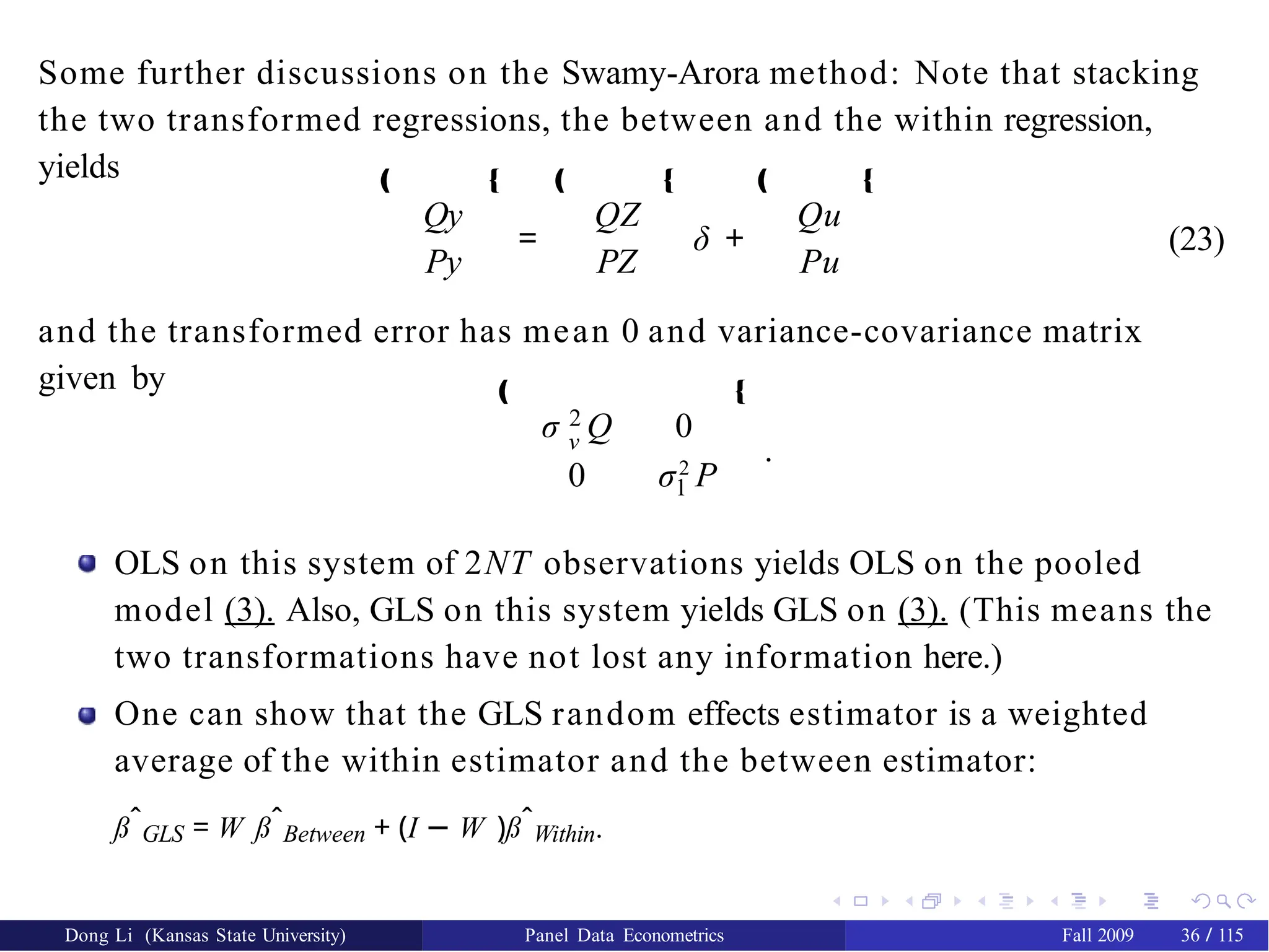 Some further discussions on the Swamy-Arora method: Note that stacking
the two transformed regressions, the between and the within regression,
yields
Qy
Py
‚ Œ ‚
=
QZ
PZ
Œ ‚
δ +
Qu
Pu
Œ
(23)
and the transformed error has mean 0 and variance-covariance matrix
given by
2
ν
σ Q 0
1
0 σ2
P
‚ Œ
.
OLS on this system of 2NT observations yields OLS on the pooled
model (3). Also, GLS on this system yields GLS on (3). (This means the
two transformations have not lost any information here.)
One can show that the GLS random effects estimator is a weighted
average of the within estimator and the between estimator:
ßˆGLS = W ßˆBetween + (I − W )ßˆWithin.
Dong Li (Kansas State University) Panel Data Econometrics Fall 2009 36 / 115
 