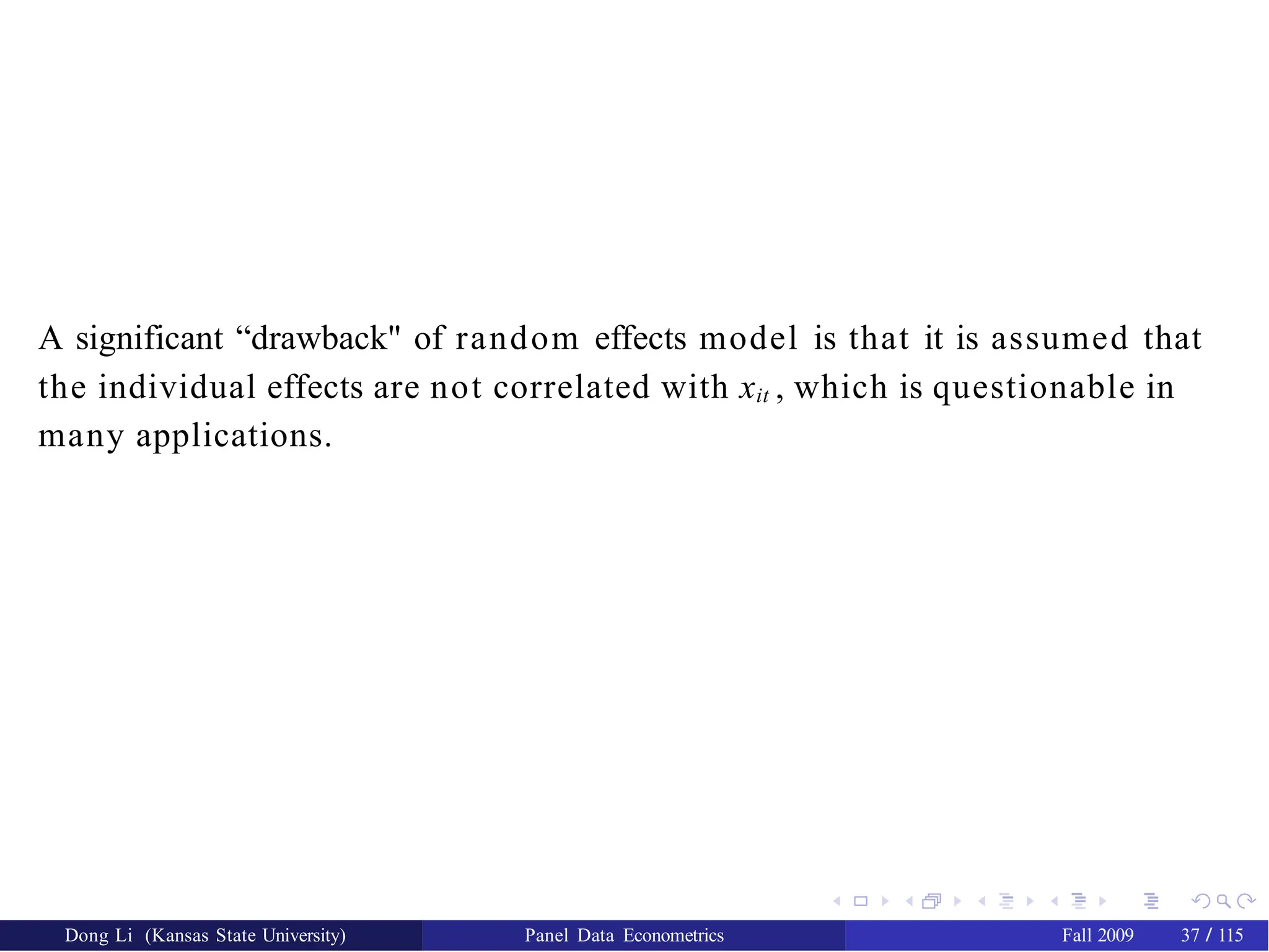 A significant “drawback" of random effects model is that it is assumed that
the individual effects are not correlated with xit , which is questionable in
many applications.
Dong Li (Kansas State University) Panel Data Econometrics Fall 2009 37 / 115
 