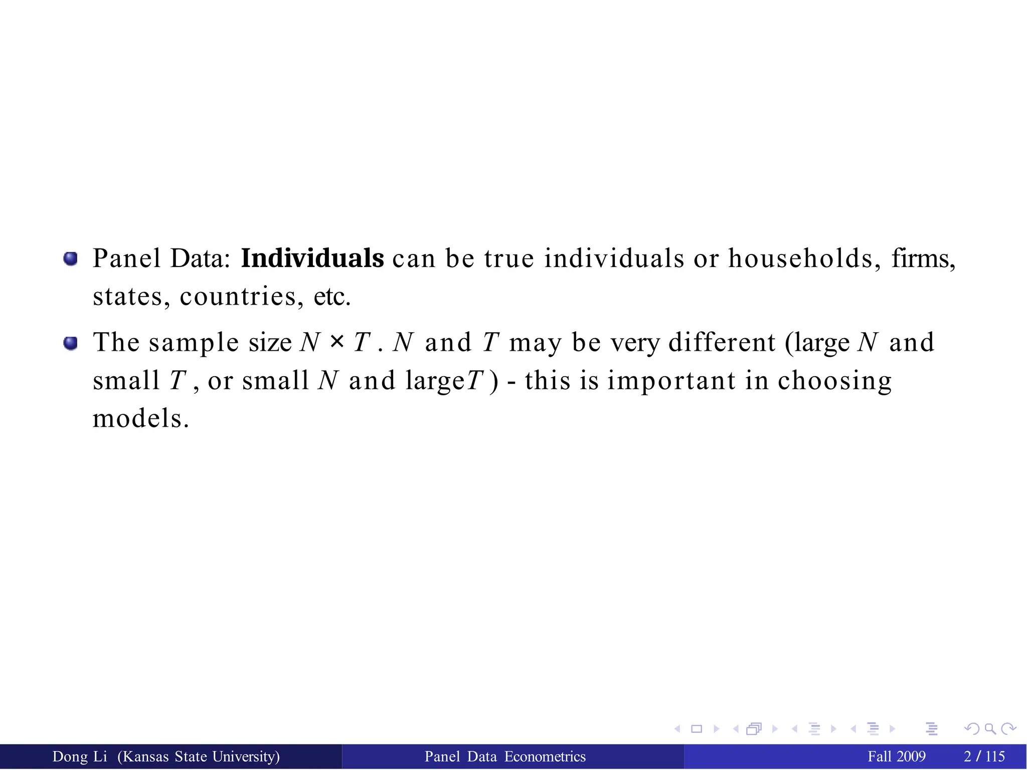 Panel Data: Individuals can be true individuals or households, firms,
states, countries, etc.
The sample size N × T . N and T may be very different (large N and
small T , or small N and largeT ) - this is important in choosing
models.
Dong Li (Kansas State University) Panel Data Econometrics Fall 2009 2 / 115
 