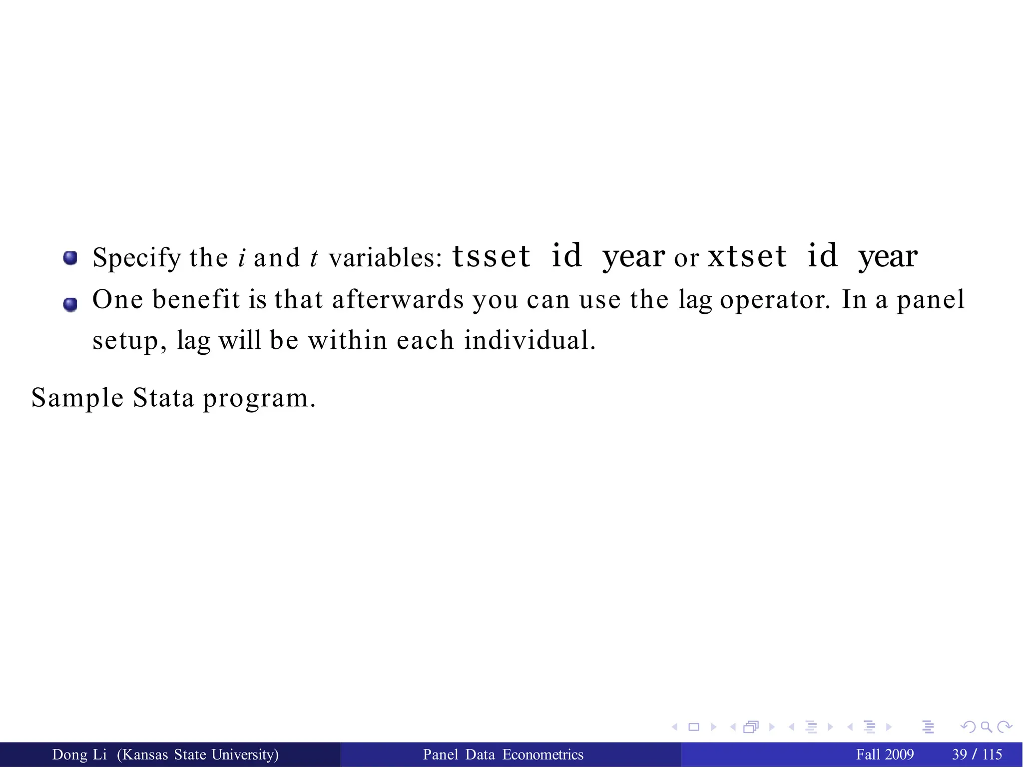 Specify the i and t variables: tsset id year or xtset id year
One benefit is that afterwards you can use the lag operator. In a panel
setup, lag will be within each individual.
Sample Stata program.
Dong Li (Kansas State University) Panel Data Econometrics Fall 2009 39 / 115
 