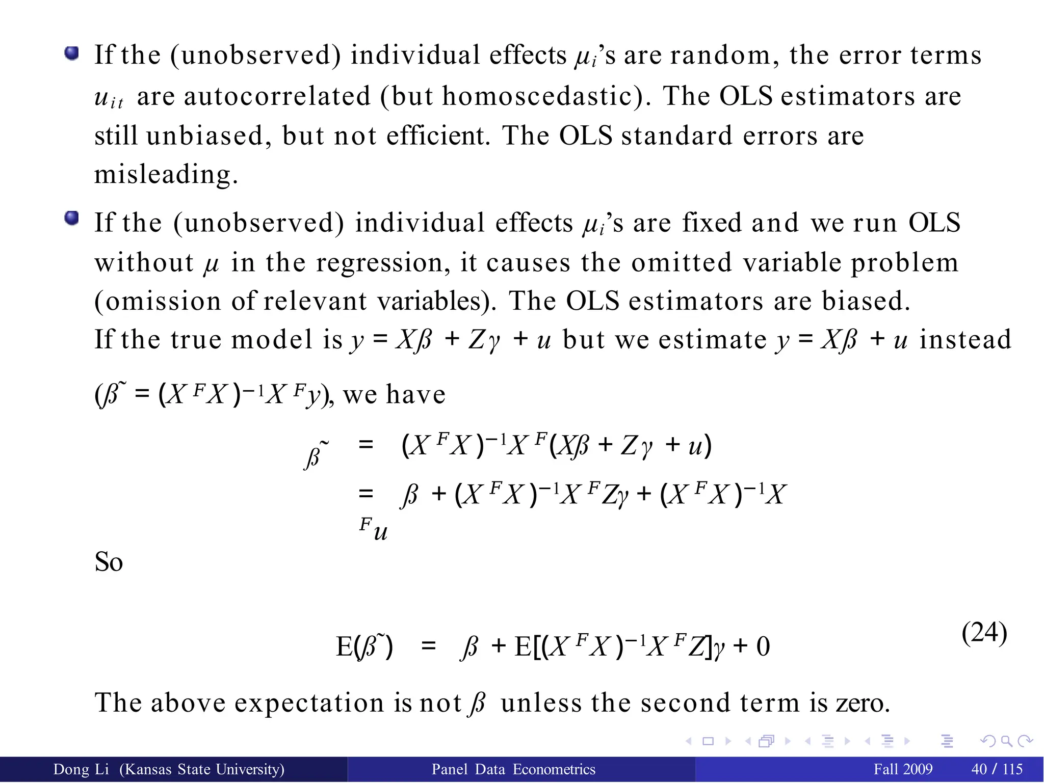 If the (unobserved) individual effects µi’s are random, the error terms
uit are autocorrelated (but homoscedastic). The OLS estimators are
still unbiased, but not efficient. The OLS standard errors are
misleading.
If the (unobserved) individual effects µi’s are fixed and we run OLS
without µ in the regression, it causes the omitted variable problem
(omission of relevant variables). The OLS estimators are biased.
If the true model is y = Xß + Zγ + u but we estimate y = Xß + u instead
(ß˜ = (X 𝐹X )−1X 𝐹y), we have
ß˜ = (X 𝐹
X )−1
X 𝐹
(Xß + Z γ + u)
= ß + (X 𝐹
X )−1
X 𝐹
Zγ + (X 𝐹
X )−1
X
𝐹
u
So
E(ß˜) = ß + E[(X 𝐹
X )−1
X 𝐹
Z]γ + 0
(24)
The above expectation is not ß unless the second term is zero.
Dong Li (Kansas State University) Panel Data Econometrics Fall 2009 40 / 115
 