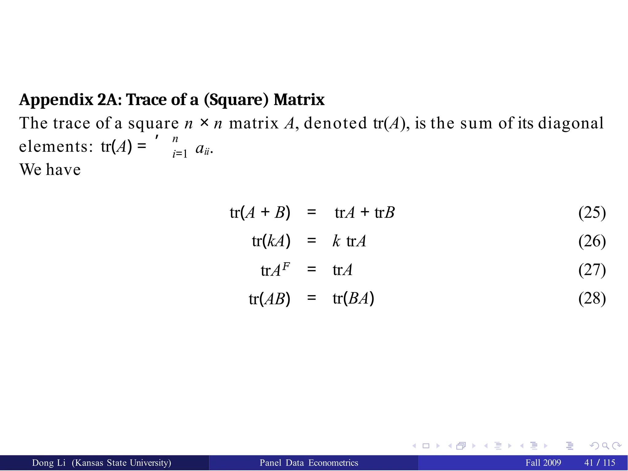 Appendix 2A: Trace of a (Square) Matrix
Dong Li (Kansas State University) Panel Data Econometrics Fall 2009 41 / 115
The trace of a square n × n matrix A, denoted tr(A), is the sum of its diagonal
, n
i=1 aii.
elements: tr(A) =
We have
tr(A + B)
tr(kA)
trA𝐹
tr(AB)
= trA + trB
= k trA
= trA
= tr(BA)
(25)
(26)
(27)
(28)
 