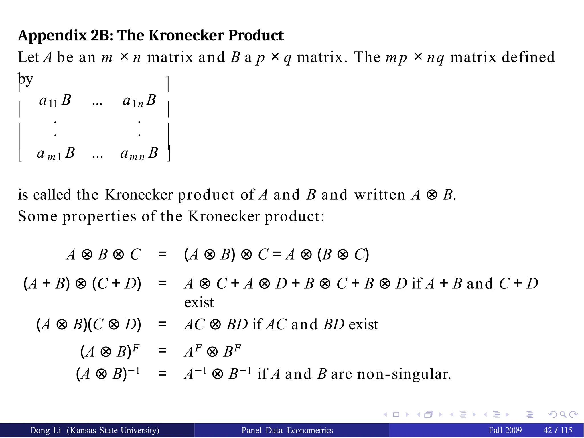 Appendix 2B: The Kronecker Product
Let A be an m × n matrix and B a p × q matrix. The mp × nq matrix defined
by
Dong Li (Kansas State University) Panel Data Econometrics Fall 2009 42 / 115




11 1n
a B ... a B
. .
. .
a B ... a B




 m1 mn 
is called the Kronecker product of A and B and written A ⊗ B.
Some properties of the Kronecker product:
A ⊗ B ⊗ C = (A ⊗ B) ⊗ C = A ⊗ (B ⊗ C)
(A + B) ⊗ (C + D) = A ⊗ C + A ⊗ D + B ⊗ C + B ⊗ D if A + B and C + D
exist
(A ⊗ B)(C ⊗ D) = AC ⊗ BD if AC and BD exist
(A ⊗ B)𝐹 = A𝐹
⊗ B𝐹
(A ⊗ B)−1
= A−1
⊗ B−1
if A and B are non-singular.
 