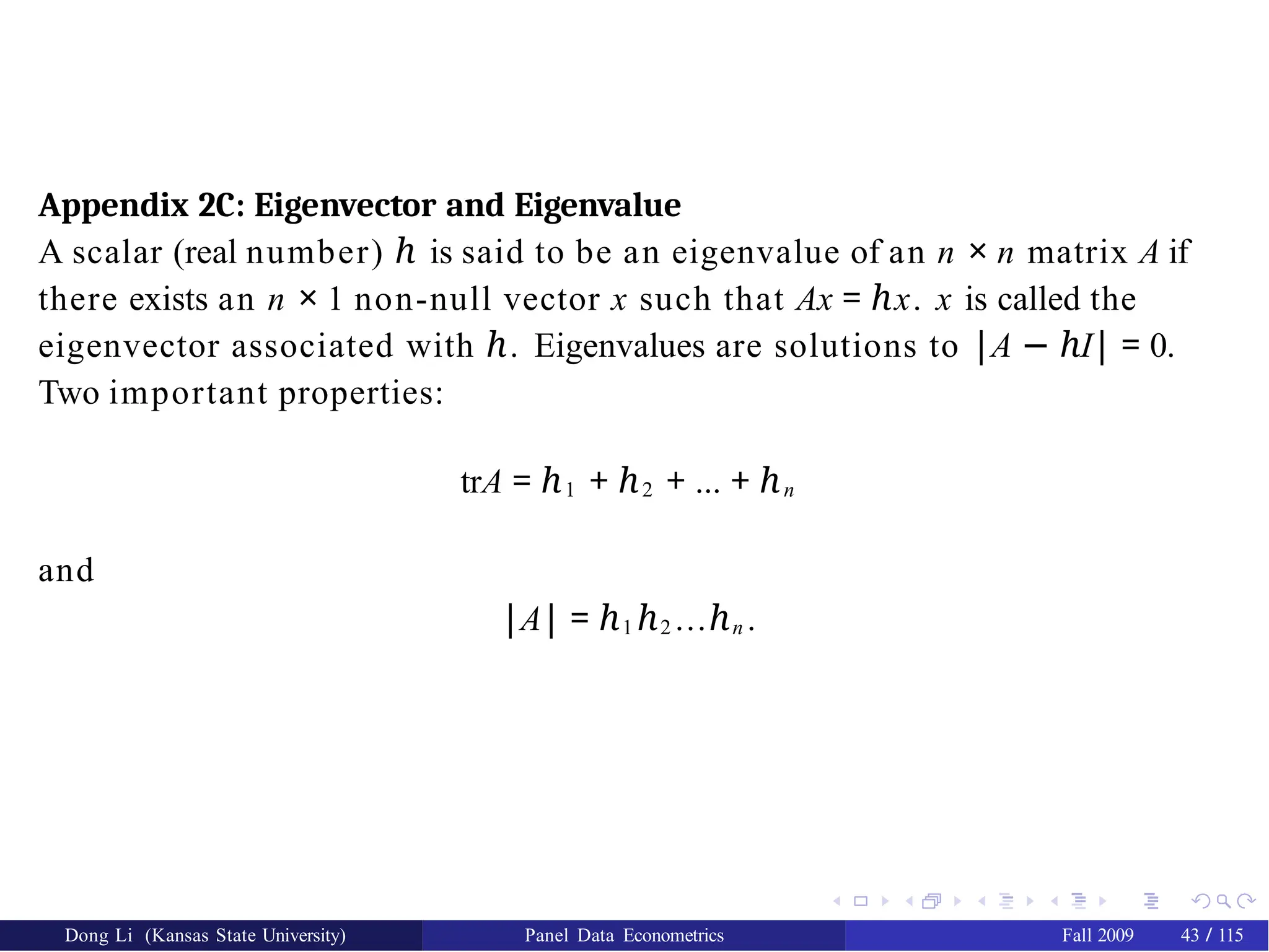 Appendix 2C: Eigenvector and Eigenvalue
A scalar (real number) ℎ is said to be an eigenvalue of an n × n matrix A if
there exists an n × 1 non-null vector x such that Ax = x
ℎ . x is called the
eigenvector associated with ℎ. Eigenvalues are solutions to |A − I
ℎ | = 0.
Two important properties:
trA = ℎ1 + ℎ2 + ... + ℎn
and
|A| = ℎ1 ℎ2 ...ℎn .
Dong Li (Kansas State University) Panel Data Econometrics Fall 2009 43 / 115
 
