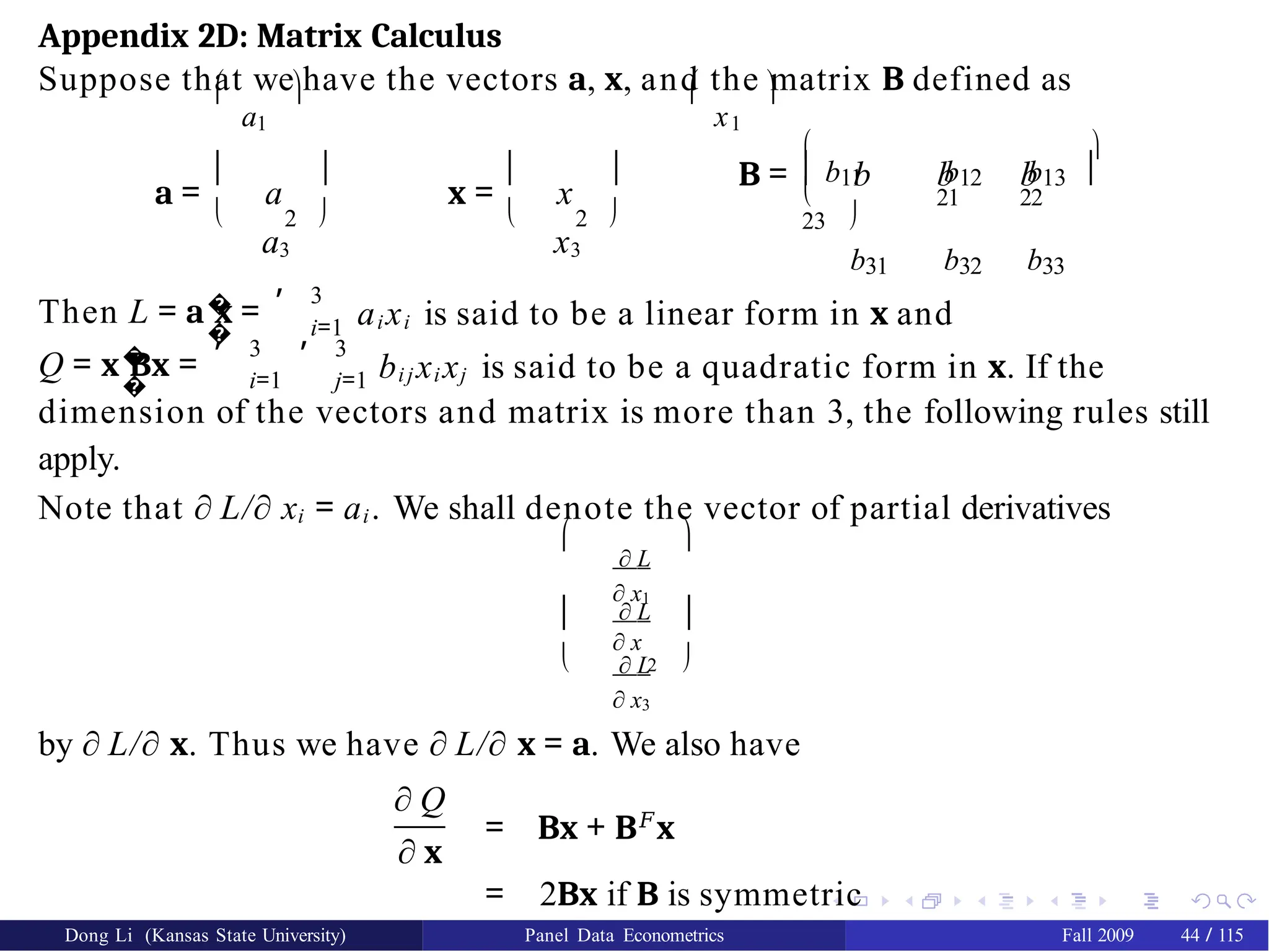 Appendix 2D: Matrix Calculus
Suppose that we have the vectors a, x, and the matrix B defined as

a1
 
x1

a = a
a3
 
 2 
x = x
x3
 
 2 

b31 b32 b33

b11 b12 b13


B = b b b
 21 22
23 
�
�
Then L = a x =
, 3
i=1 aixi is said to be a linear form in x and
�
�
Q = x Bx =
, ,
3 3
i=1 j=1 bij xi xj is said to be a quadratic form in x. If the
dimension of the vectors and matrix is more than 3, the following rules still
apply.
Note that ∂ L/∂ xi = ai. We shall denote the vector of partial derivatives
∂ L
∂ x1
∂ L
∂ x
∂ L
∂ x3
 
 
 2 
by ∂ L/∂ x. Thus we have ∂ L/∂ x = a. We also have
∂ Q
∂ x
= Bx + B𝐹
x
= 2Bx if B is symmetric
Dong Li (Kansas State University) Panel Data Econometrics Fall 2009 44 / 115
 