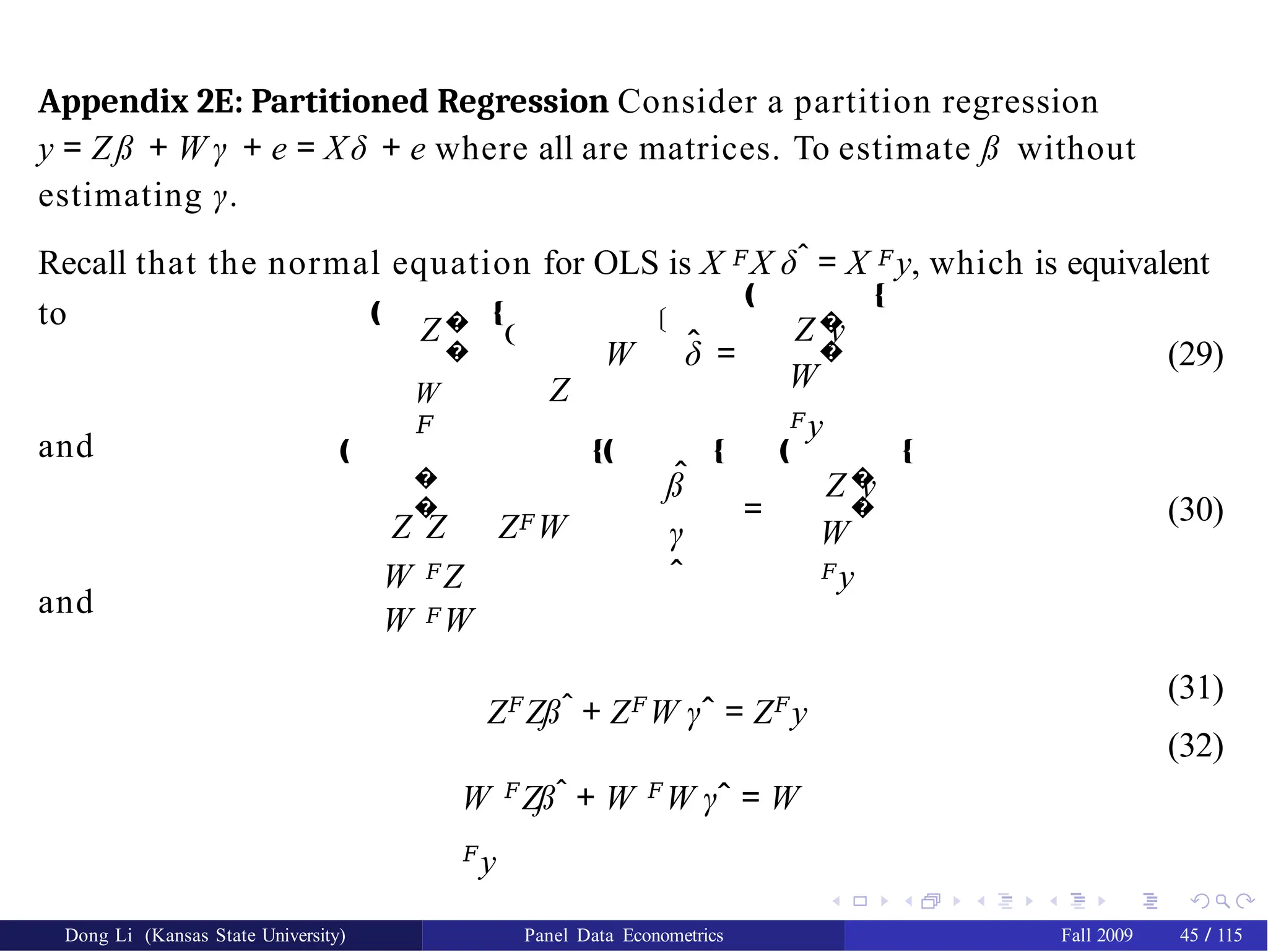 Appendix 2E: Partitioned Regression Consider a partition regression
y = Zß + W γ + e = Xδ + e where all are matrices. To estimate ß without
estimating γ.
Dong Li (Kansas State University) Panel Data Econometrics Fall 2009 45 / 115
Recall that the normal equation for OLS is X 𝐹X δˆ = X 𝐹y, which is equivalent
to Z�
�
W
𝐹
Š
ˆ
W δ =
�
�
Z y
W
𝐹y
‚ Œ
(29)
and ‚
�
�
‚ Œ
€
Z
Z Z Z𝐹W
W 𝐹Z
W 𝐹W
ˆ
ß
γ
ˆ
Œ‚ Œ ‚
=
�
�
Z y
W
𝐹y
Œ
(30)
and
Z𝐹
Zßˆ + Z𝐹
W γˆ = Z𝐹
y
W 𝐹
Zßˆ + W 𝐹
W γˆ = W
𝐹
y
(31)
(32)
 