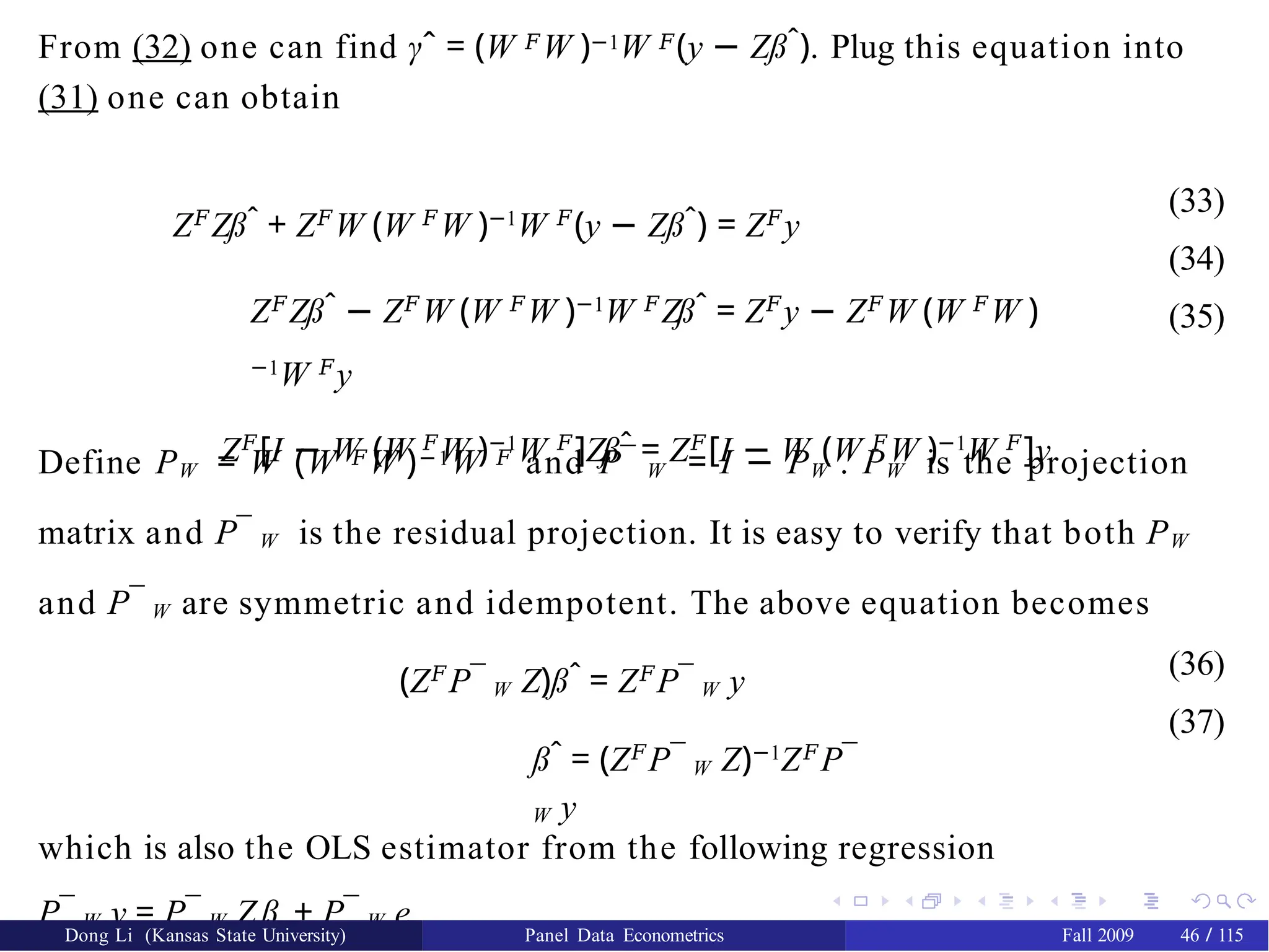 From (32) one can find γˆ = (W 𝐹W )−1W 𝐹(y − Zßˆ). Plug this equation into
(31) one can obtain
Z𝐹
Zßˆ + Z𝐹
W (W 𝐹
W )−1
W 𝐹
(y − Zßˆ) = Z𝐹
y
Z𝐹
Zßˆ − Z𝐹
W (W 𝐹
W )−1
W 𝐹
Zßˆ = Z𝐹
y − Z𝐹
W (W 𝐹
W )
−1
W 𝐹
y
Z𝐹
[I − W (W 𝐹
W )−1
W 𝐹
]Zßˆ = Z𝐹
[I − W (W 𝐹
W )−1
W 𝐹
]y
(33)
(34)
(35)
Define PW = W (W 𝐹W )−1W 𝐹 and P¯ W = I − PW . PW is the projection
matrix and P¯ W is the residual projection. It is easy to verify that both PW
and P¯ W are symmetric and idempotent. The above equation becomes
(Z𝐹
P¯ W Z)ßˆ = Z𝐹
P¯ W y
ßˆ = (Z𝐹
P¯ W Z)−1
Z𝐹
P¯
W y
(36)
(37)
which is also the OLS estimator from the following regression
P¯ W y = P¯ W Zß + P¯ W e.
Dong Li (Kansas State University) Panel Data Econometrics Fall 2009 46 / 115
 