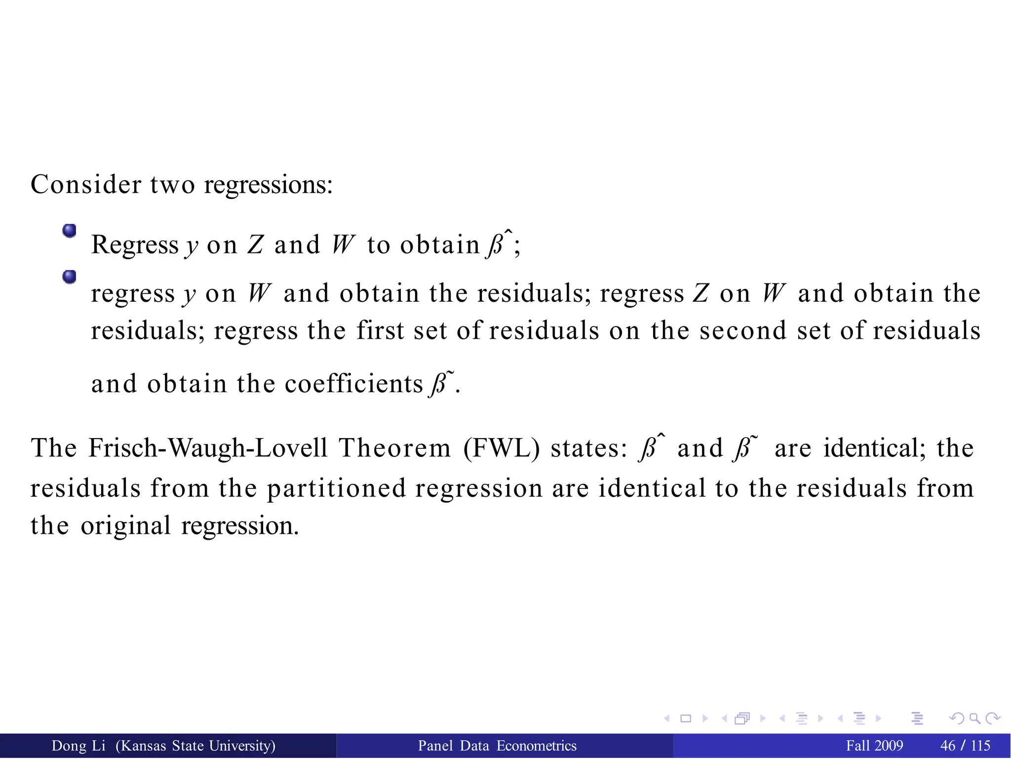 Consider two regressions:
Regress y on Z and W to obtain ßˆ;
regress y on W and obtain the residuals; regress Z on W and obtain the
residuals; regress the first set of residuals on the second set of residuals
and obtain the coefficients ß˜.
The Frisch-Waugh-Lovell Theorem (FWL) states: ßˆ and ß˜ are identical; the
residuals from the partitioned regression are identical to the residuals from
the original regression.
Dong Li (Kansas State University) Panel Data Econometrics Fall 2009 46 / 115
 