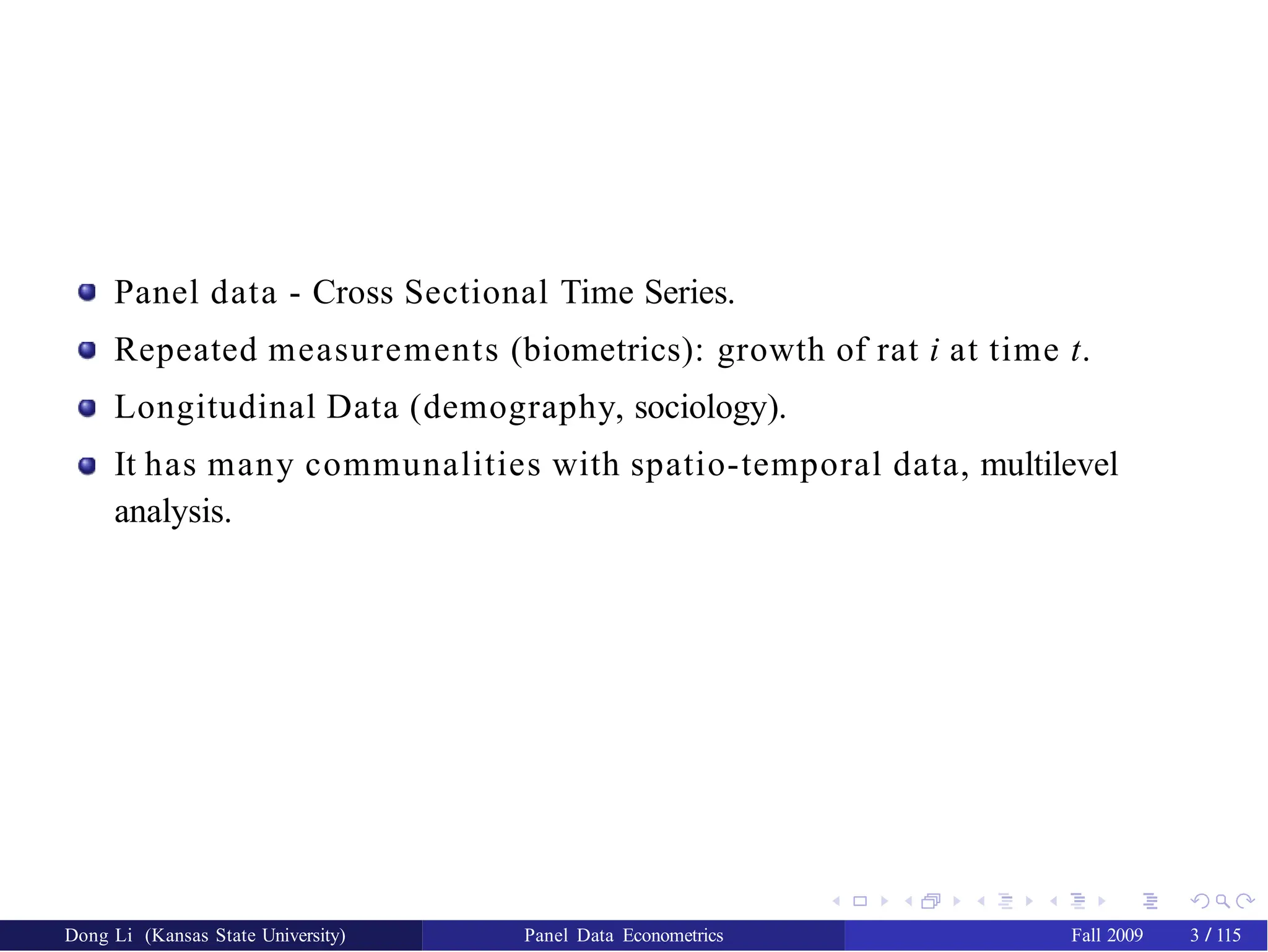 Panel data - Cross Sectional Time Series.
Repeated measurements (biometrics): growth of rat i at time t.
Longitudinal Data (demography, sociology).
It has many communalities with spatio-temporal data, multilevel
analysis.
Dong Li (Kansas State University) Panel Data Econometrics Fall 2009 3 / 115
 