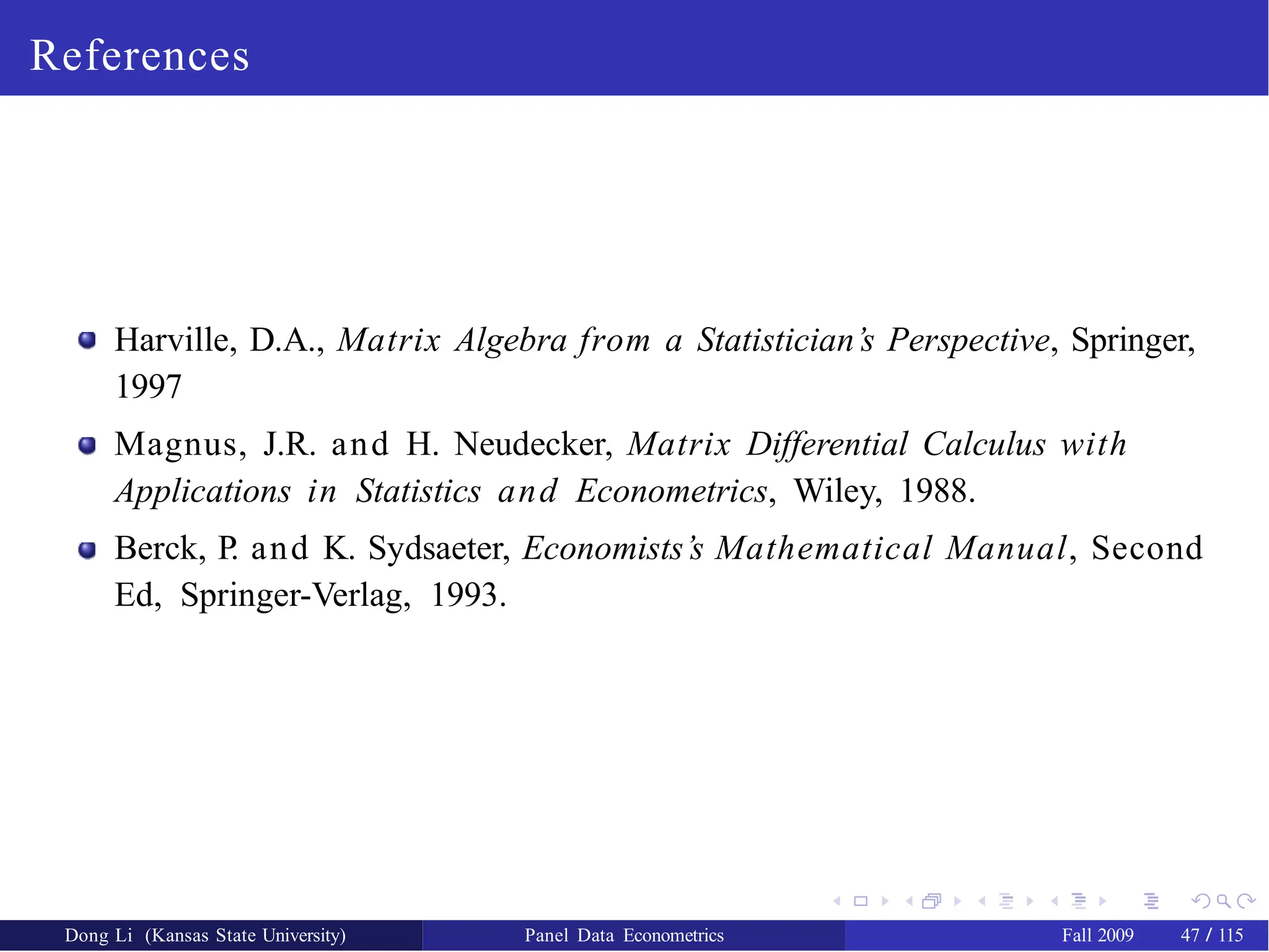 References
Harville, D.A., Matrix Algebra from a Statistician’s Perspective, Springer,
1997
Magnus, J.R. and H. Neudecker, Matrix Differential Calculus with
Applications in Statistics and Econometrics, Wiley, 1988.
Berck, P. and K. Sydsaeter, Economists’s Mathematical Manual, Second
Ed, Springer-Verlag, 1993.
Dong Li (Kansas State University) Panel Data Econometrics Fall 2009 47 / 115
 