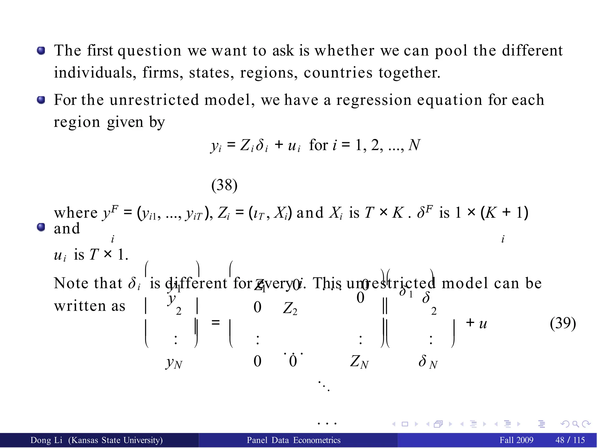The first question we want to ask is whether we can pool the different
individuals, firms, states, regions, countries together.
For the unrestricted model, we have a regression equation for each
region given by
yi = Zi δi + ui for i = 1, 2, ..., N
(38)
where y𝐹
= (yi1, ..., yiT ), Zi = (ιT , Xi) and Xi is T × K . δ𝐹
is 1 × (K + 1)
and
i i
ui is T × 1.
Note that δi is different for every i. This unrestricted model can be
written as 


2
.
.
yN
=
  
y


 
 
1 1
0
.
.
0 0
y Z 0 . . . 0
Z2
. . .
...
. . .
ZN
2
. .
. .
δ N

δ 1

0 δ


 
 
+ u (39)
Dong Li (Kansas State University) Panel Data Econometrics Fall 2009 48 / 115
 