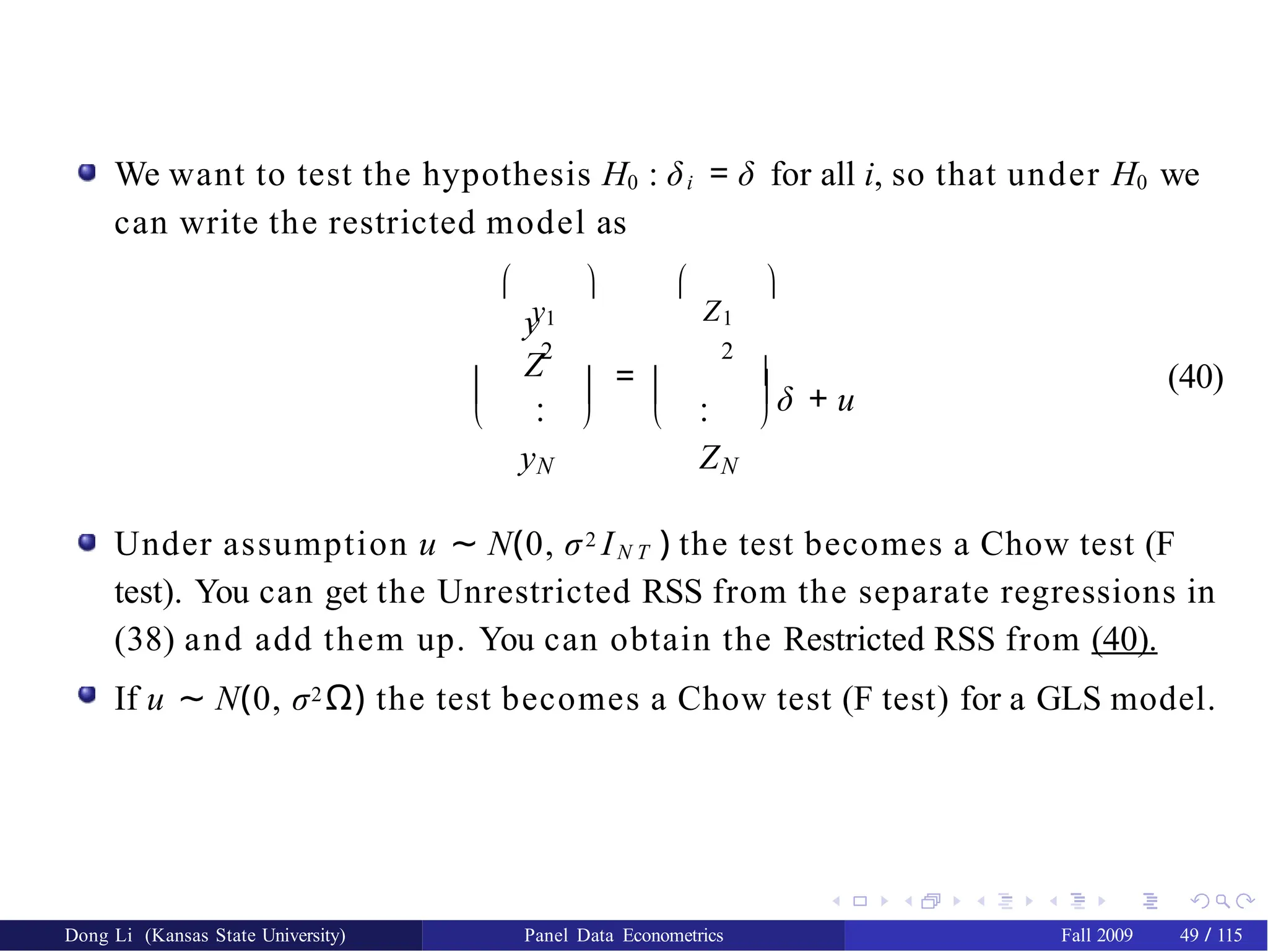 We want to test the hypothesis H0 : δi = δ for all i, so that under H0 we
can write the restricted model as

y1
 
Z1

=
  
  
y
Z
  
2 2
. .
. .
y Z
N N



δ + u
(40)
Under assumption u ∼ N(0, σ2 IN T ) the test becomes a Chow test (F
test). You can get the Unrestricted RSS from the separate regressions in
(38) and add them up. You can obtain the Restricted RSS from (40).
If u ∼ N(0, σ2 Ω) the test becomes a Chow test (F test) for a GLS model.
Dong Li (Kansas State University) Panel Data Econometrics Fall 2009 49 / 115
 
