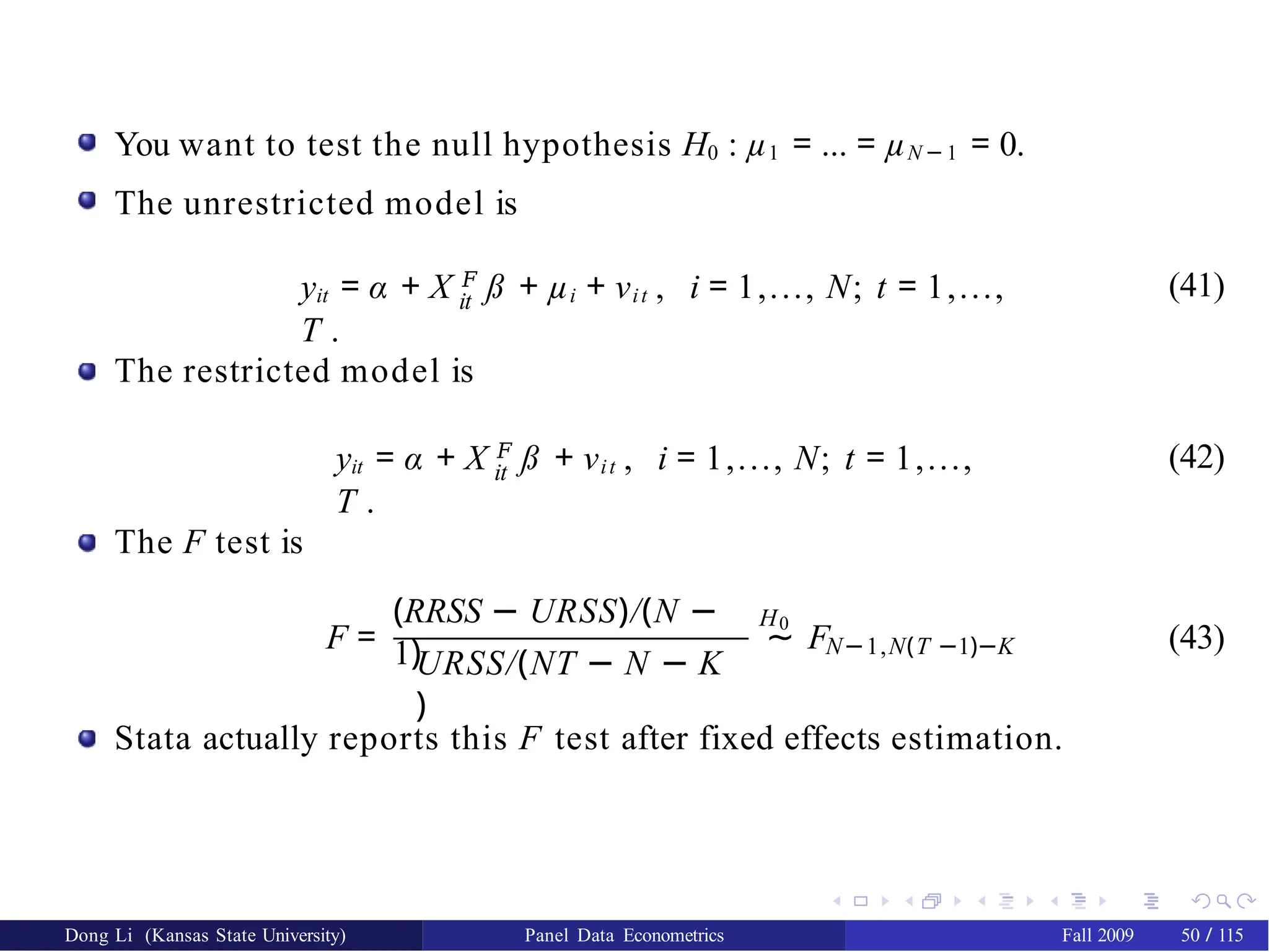 You want to test the null hypothesis H0 : µ1 = ... = µN − 1 = 0.
The unrestricted model is
it
yit = α + X 𝐹
ß + µi + νit , i = 1,..., N; t = 1,...,
T .
(41)
The restricted model is
it
yit = α + X 𝐹
ß + νit , i = 1,..., N; t = 1,...,
T .
(42)
The F test is
(RRSS − URSS)/(N −
1)URSS/(NT − N − K
)
H0
F = ∼ FN−1,N(T −1)−K (43)
Stata actually reports this F test after fixed effects estimation.
Dong Li (Kansas State University) Panel Data Econometrics Fall 2009 50 / 115
 
