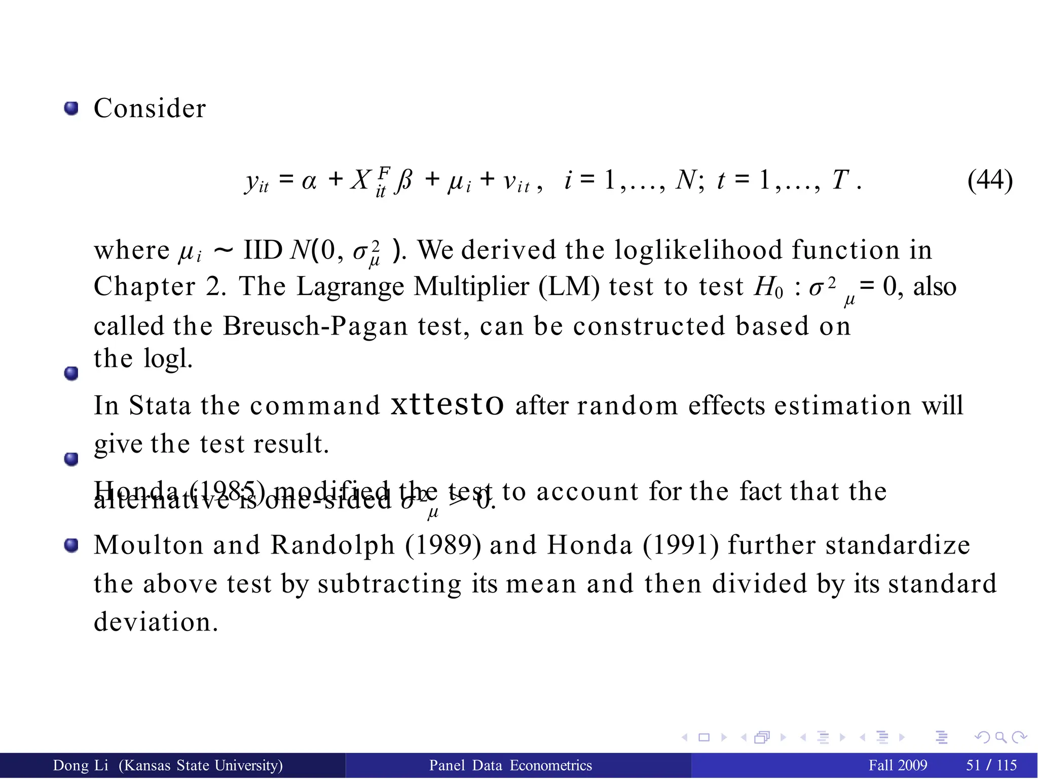 Consider
it
yit = α + X 𝐹
ß + µi + νit , i = 1,..., N; t = 1,..., T . (44)
where µi ∼ IID N(0, σ 2 ). We derived the loglikelihood function in
µ
Chapter 2. The Lagrange Multiplier (LM) test to test H0 : σ 2 = 0, also
µ
called the Breusch-Pagan test, can be constructed based on
the logl.
In Stata the command xttest0 after random effects estimation will
give the test result.
Honda (1985) modified the test to account for the fact that the
alternative is one-sided σ 2 > 0.
µ
Moulton and Randolph (1989) and Honda (1991) further standardize
the above test by subtracting its mean and then divided by its standard
deviation.
Dong Li (Kansas State University) Panel Data Econometrics Fall 2009 51 / 115
 