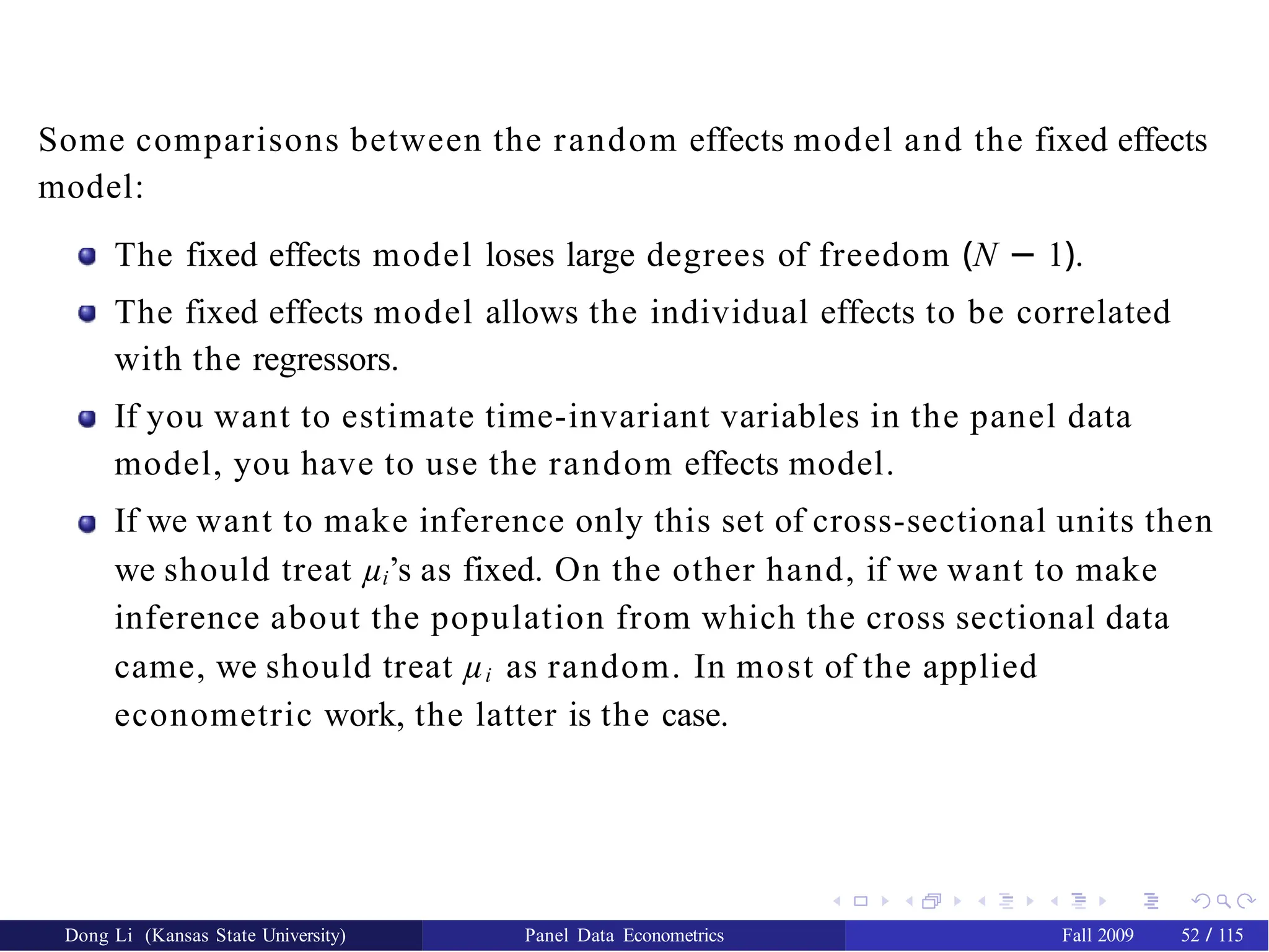 Some comparisons between the random effects model and the fixed effects
model:
The fixed effects model loses large degrees of freedom (N − 1).
The fixed effects model allows the individual effects to be correlated
with the regressors.
If you want to estimate time-invariant variables in the panel data
model, you have to use the random effects model.
If we want to make inference only this set of cross-sectional units then
we should treat µi’s as fixed. On the other hand, if we want to make
inference about the population from which the cross sectional data
came, we should treat µi as random. In most of the applied
econometric work, the latter is the case.
Dong Li (Kansas State University) Panel Data Econometrics Fall 2009 52 / 115
 