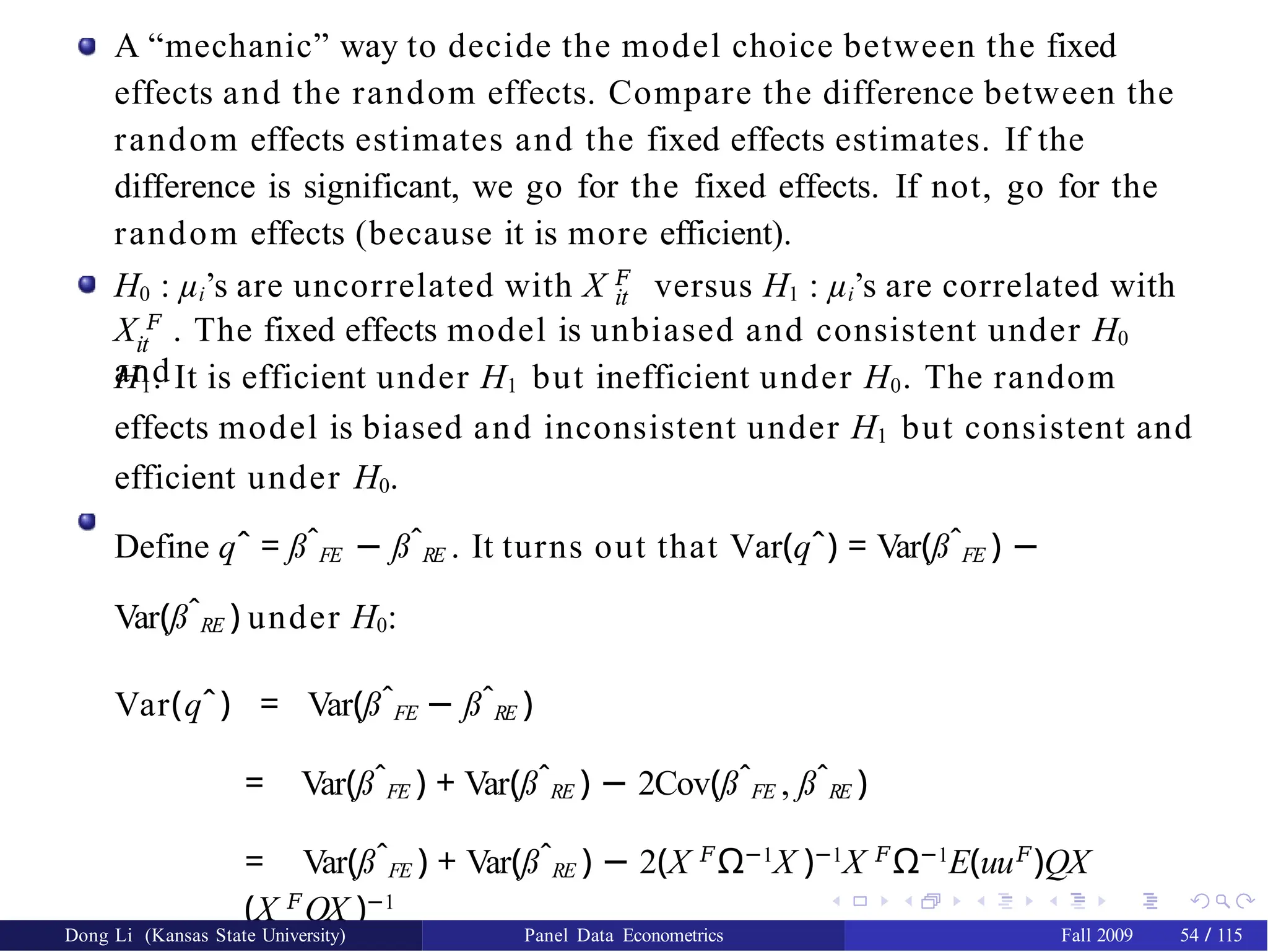 A “mechanic” way to decide the model choice between the fixed
effects and the random effects. Compare the difference between the
random effects estimates and the fixed effects estimates. If the
difference is significant, we go for the fixed effects. If not, go for the
random effects (because it is more efficient).
H0 : µi’s are uncorrelated with X 𝐹
versus H1 : µi’s are correlated with
it
X 𝐹
. The fixed effects model is unbiased and consistent under H0
and
it
H1. It is efficient under H1 but inefficient under H0. The random
effects model is biased and inconsistent under H1 but consistent and
efficient under H0.
Define qˆ = ßˆFE − ßˆRE . It turns out that Var(qˆ) = Var(ßˆFE ) −
Var(ßˆRE ) under H0:
Var(qˆ) = Var(ßˆFE − ßˆRE )
= Var(ßˆFE ) + Var(ßˆRE ) − 2Cov(ßˆFE , ßˆRE )
= Var(ßˆFE ) + Var(ßˆRE ) − 2(X 𝐹
Ω−1
X )−1
X 𝐹
Ω−1
E(uu𝐹
)QX
(X 𝐹
QX )−1
Dong Li (Kansas State University) Panel Data Econometrics Fall 2009 54 / 115
 