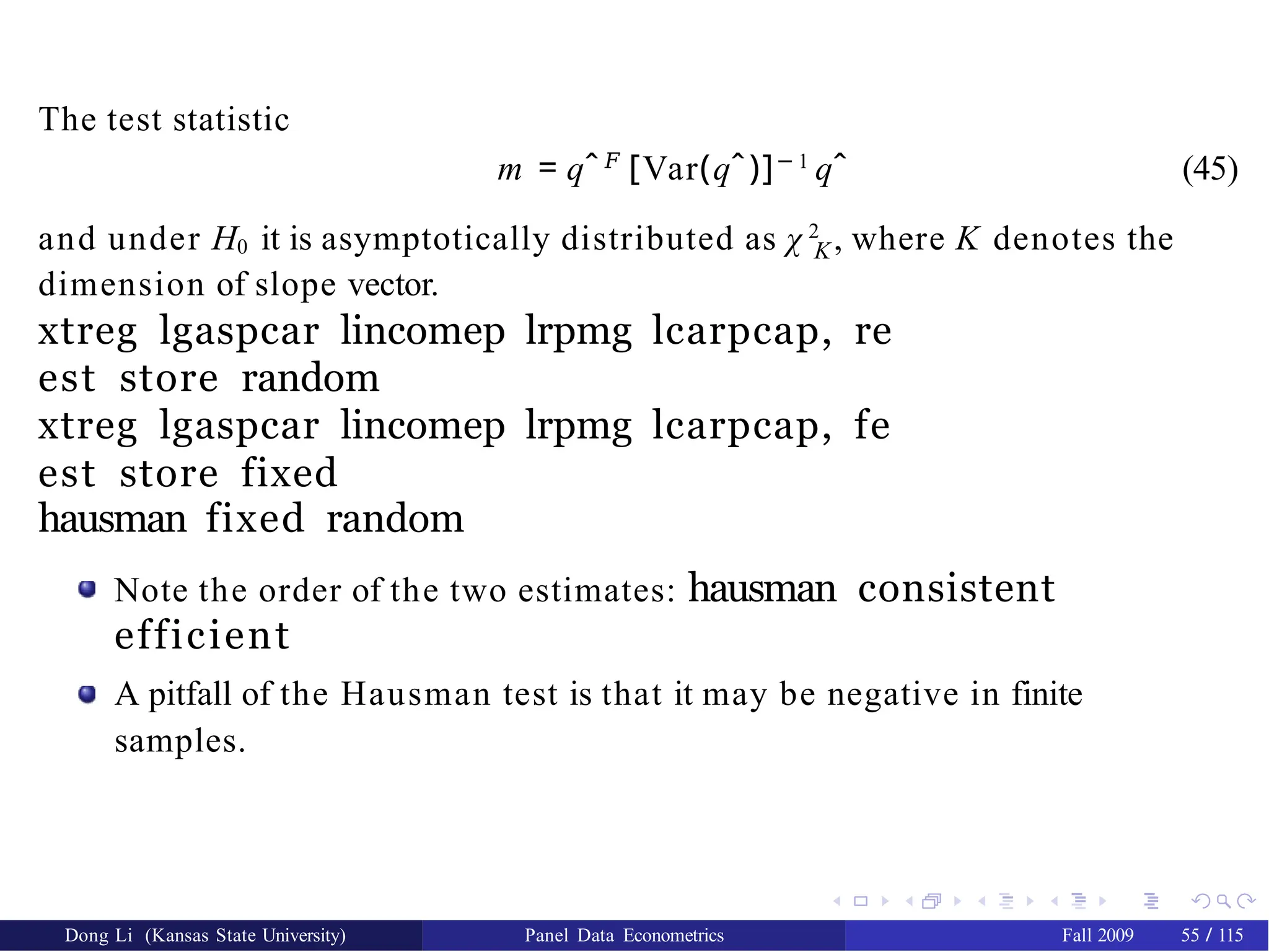 The test statistic
m = qˆ𝐹
[Var(qˆ)]− 1
qˆ (45)
K
and under H0 it is asymptotically distributed as χ 2
, where K denotes the
dimension of slope vector.
xtreg lgaspcar lincomep lrpmg lcarpcap, re
est store random
xtreg lgaspcar lincomep lrpmg lcarpcap, fe
est store fixed
hausman fixed random
Note the order of the two estimates: hausman consistent
efficient
A pitfall of the Hausman test is that it may be negative in finite
samples.
Dong Li (Kansas State University) Panel Data Econometrics Fall 2009 55 / 115
 