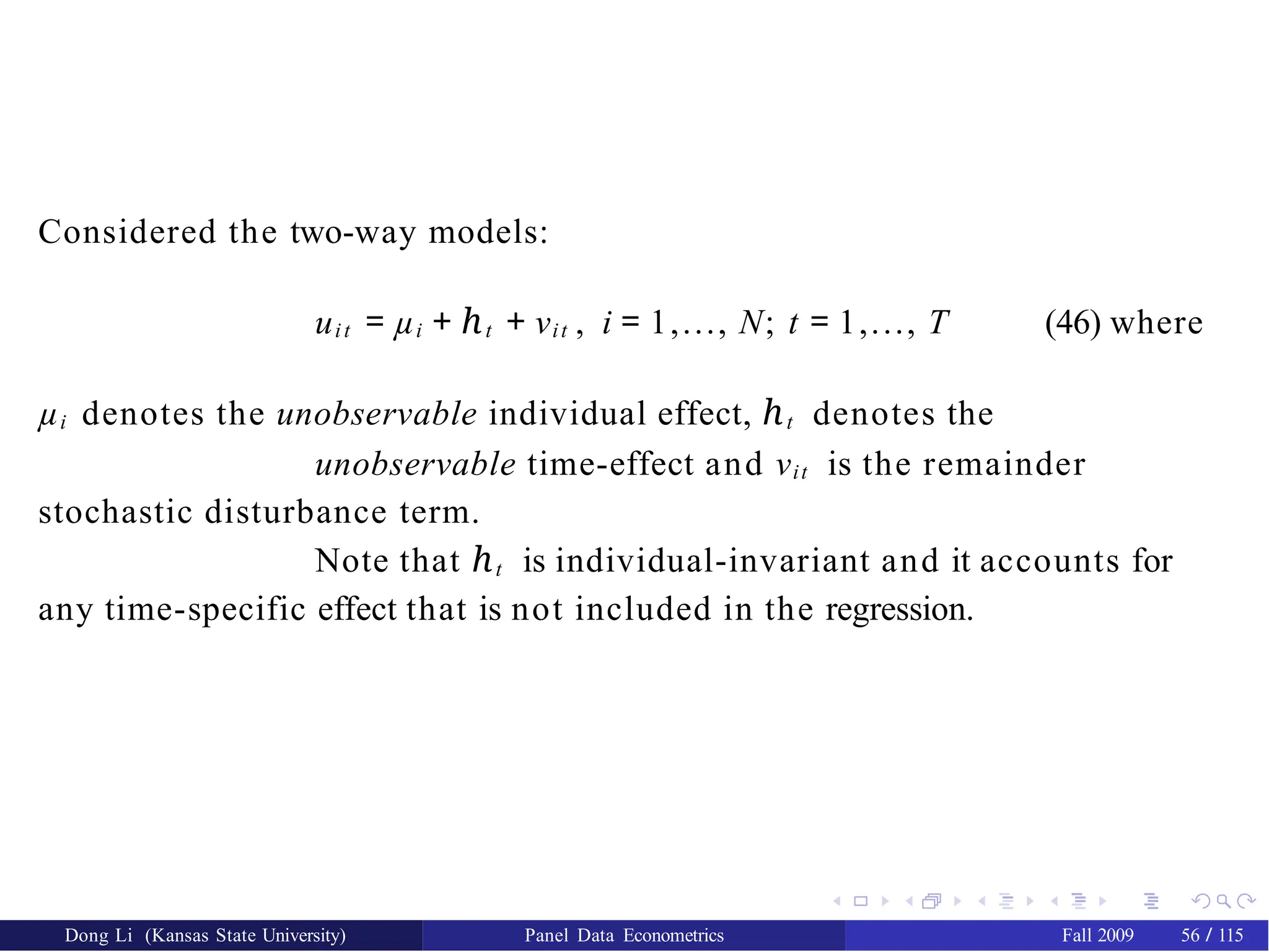 Considered the two-way models:
uit = µi + ℎt + νit , i = 1,..., N; t = 1,..., T (46) where
µi denotes the unobservable individual effect, ℎt denotes the
unobservable time-effect and νit is the remainder
stochastic disturbance term.
Note that ℎt is individual-invariant and it accounts for
any time-specific effect that is not included in the regression.
Dong Li (Kansas State University) Panel Data Econometrics Fall 2009 56 / 115
 