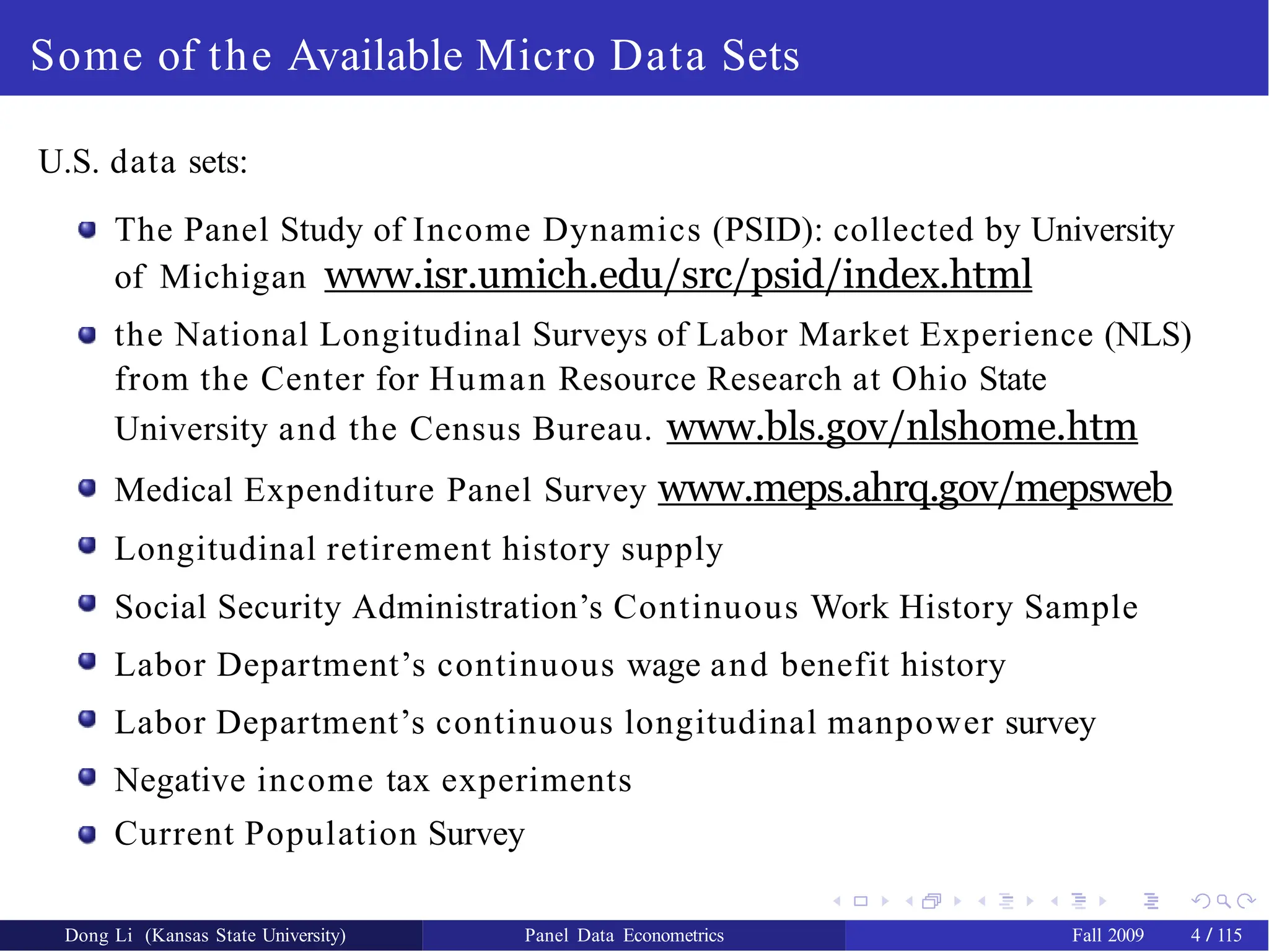 Some of the Available Micro Data Sets
U.S. data sets:
The Panel Study of Income Dynamics (PSID): collected by University
of Michigan www.isr.umich.edu/src/psid/index.html
the National Longitudinal Surveys of Labor Market Experience (NLS)
from the Center for Human Resource Research at Ohio State
University and the Census Bureau. www.bls.gov/nlshome.htm
Medical Expenditure Panel Survey www.meps.ahrq.gov/mepsweb
Longitudinal retirement history supply
Social Security Administration’s Continuous Work History Sample
Labor Department’s continuous wage and benefit history
Labor Department’s continuous longitudinal manpower survey
Negative income tax experiments
Current Population Survey
Dong Li (Kansas State University) Panel Data Econometrics Fall 2009 4 / 115
 