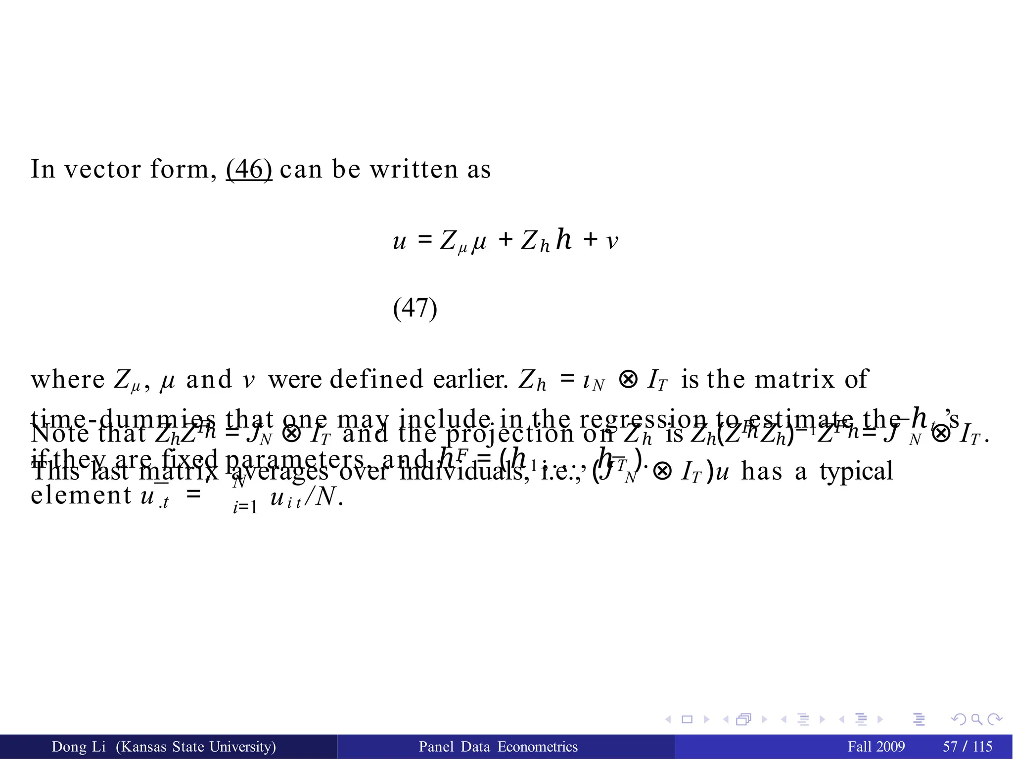 In vector form, (46) can be written as
u = Zµ µ + Zℎ ℎ + ν
(47)
where Zµ , µ and ν were defined earlier. Zℎ = ιN ⊗ IT is the matrix of
time-dummies that one may include in the regression to estimate the ℎt ’s
if they are fixed parameters, and ℎ𝐹 = (ℎ1 ,..., ℎT ).
Dong Li (Kansas State University) Panel Data Econometrics Fall 2009 57 / 115
ℎ ℎ ℎ
Note that ZℎZ𝐹
= JN ⊗ IT and the projection on Zℎ is Zℎ(Z𝐹
Zℎ)−1Z𝐹
= J¯N ⊗ IT .
This last matrix averages over individuals, i.e., (J¯N ⊗ IT )u has a typical
.t
element u¯ =
, N
i=1 ui t /N.
 