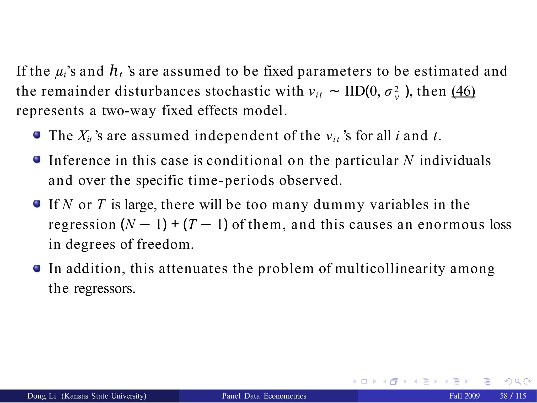 If the µi’s and ℎt ’s are assumed to be fixed parameters to be estimated and
ν
the remainder disturbances stochastic with νit ∼ IID(0, σ 2 ), then (46)
represents a two-way fixed effects model.
The Xit ’s are assumed independent of the νit ’s for all i and t.
Inference in this case is conditional on the particular N individuals
and over the specific time-periods observed.
If N or T is large, there will be too many dummy variables in the
regression (N − 1) + (T − 1) of them, and this causes an enormous loss
in degrees of freedom.
In addition, this attenuates the problem of multicollinearity among
the regressors.
Dong Li (Kansas State University) Panel Data Econometrics Fall 2009 58 / 115
 