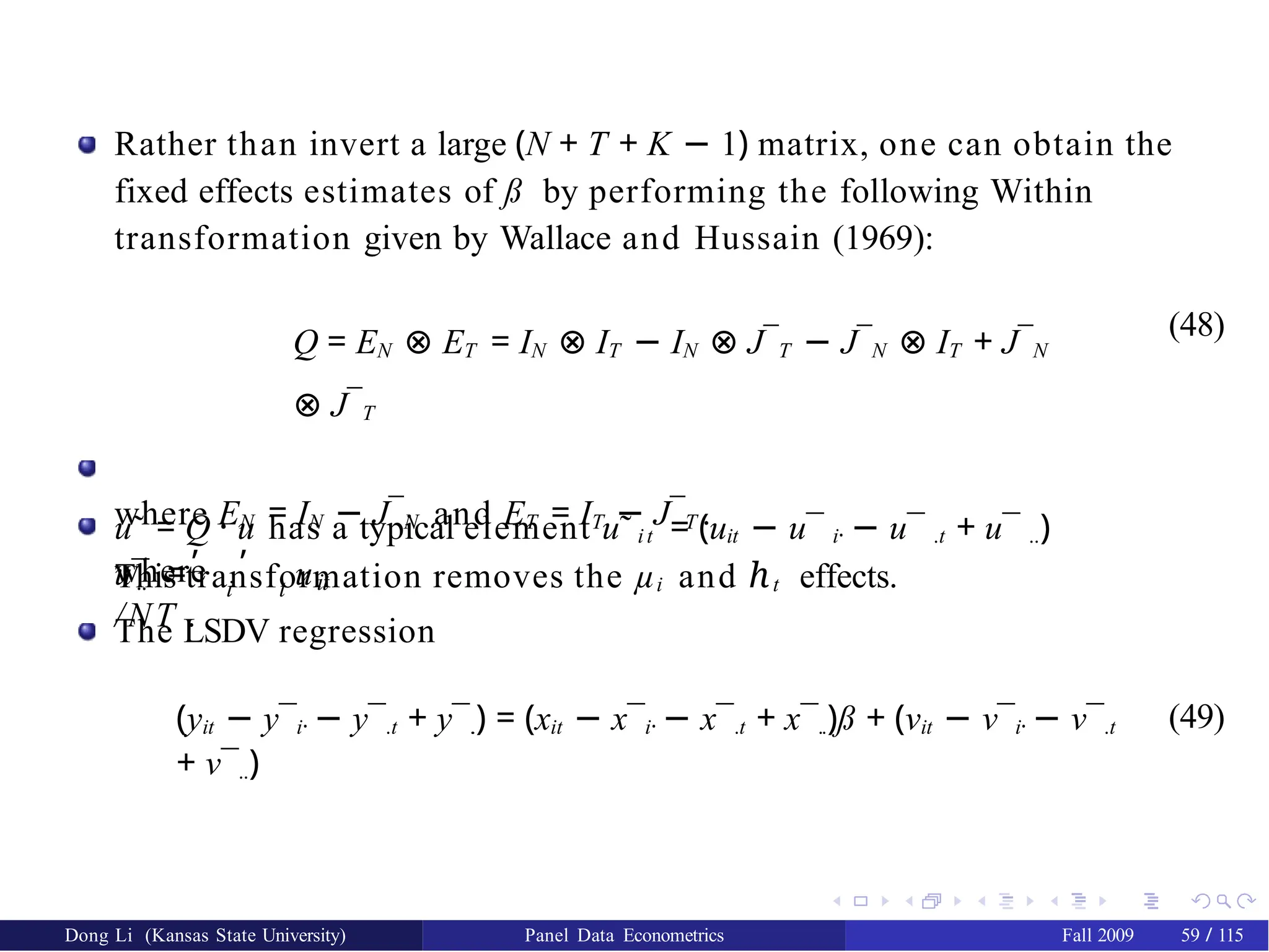 Rather than invert a large (N + T + K − 1) matrix, one can obtain the
fixed effects estimates of ß by performing the following Within
transformation given by Wallace and Hussain (1969):
Q = EN ⊗ ET = IN ⊗ IT − IN ⊗ J¯T − J¯N ⊗ IT + J¯N
⊗ J¯T
where EN = IN − J¯N and ET = IT − J¯T .
This transformation removes the µi and ℎt effects.
(48)
u˜ = Q · u has a typical element u˜ it = (uit − u¯ i· − u¯ .t + u¯ ..)
where
, ,
i t
.. it
u¯ = u
/NT .
The LSDV regression
(yit − y¯i· − y¯.t + y¯.
.) = (xit − x¯i· − x¯.t + x¯..)ß + (νit − ν¯i· − ν¯.t
+ ν¯..)
(49)
Dong Li (Kansas State University) Panel Data Econometrics Fall 2009 59 / 115
 