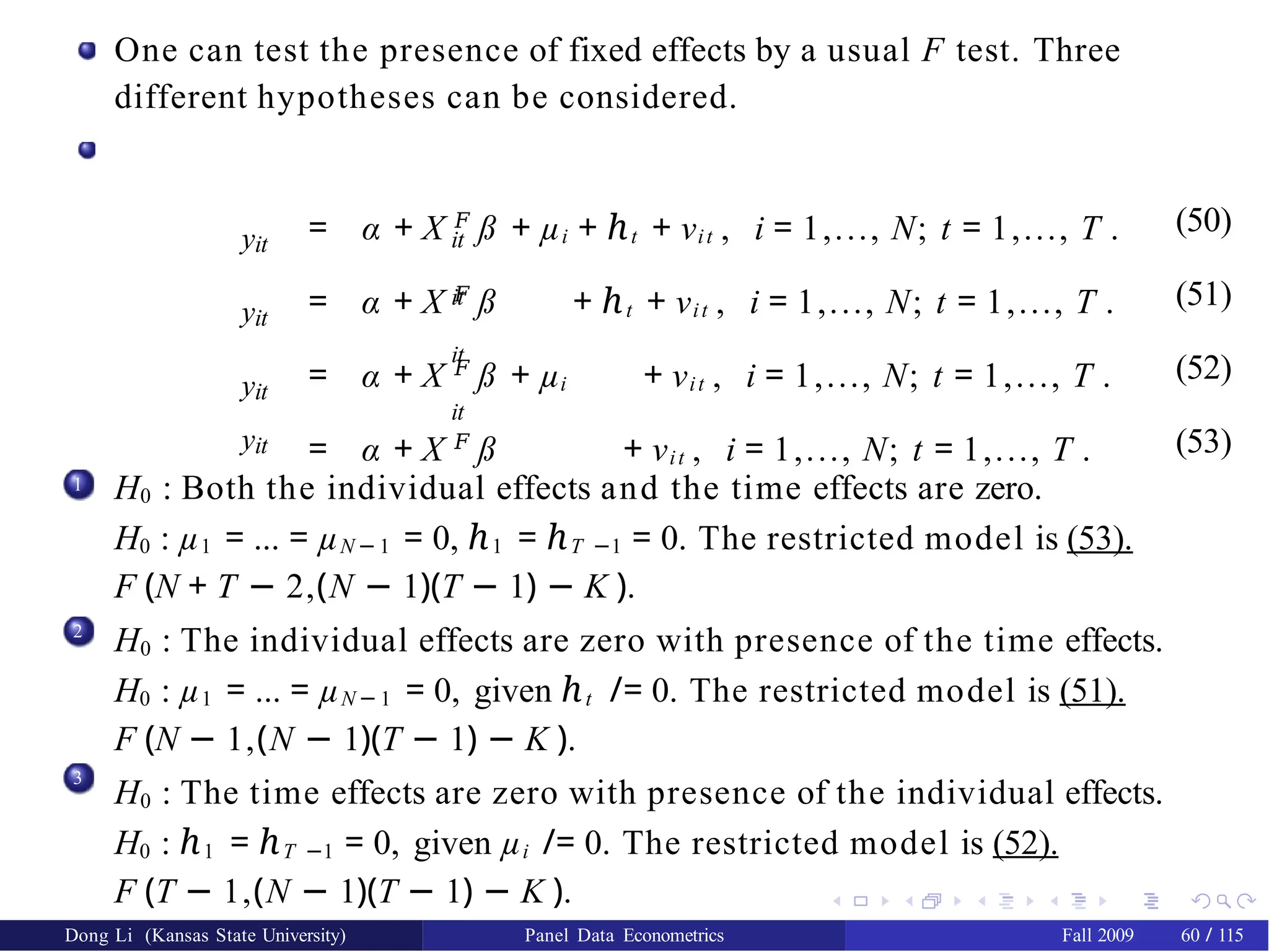 One can test the presence of fixed effects by a usual F test. Three
different hypotheses can be considered.
it
it
it
it
yit
= α + X 𝐹
ß + µi + ℎt + νit , i = 1,..., N; t = 1,..., T . (50)
yit
= α + X 𝐹
ß + ℎt + νit , i = 1,..., N; t = 1,..., T . (51)
yit
= α + X 𝐹
ß + µi + νit , i = 1,..., N; t = 1,..., T . (52)
yit = α + X 𝐹
ß + νit , i = 1,..., N; t = 1,..., T . (53)
1 H0 : Both the individual effects and the time effects are zero.
H0 : µ1 = ... = µN − 1 = 0, ℎ1 = ℎT −1 = 0. The restricted model is (53).
F (N + T − 2,(N − 1)(T − 1) − K ).
H0 : The individual effects are zero with presence of the time effects.
H0 : µ1 = ... = µN − 1 = 0, given ℎt /= 0. The restricted model is (51).
F (N − 1,(N − 1)(T − 1) − K ).
H0 : The time effects are zero with presence of the individual effects.
H0 : ℎ1 = ℎT −1 = 0, given µi /= 0. The restricted model is (52).
F (T − 1,(N − 1)(T − 1) − K ).
2
3
Dong Li (Kansas State University) Panel Data Econometrics Fall 2009 60 / 115
 