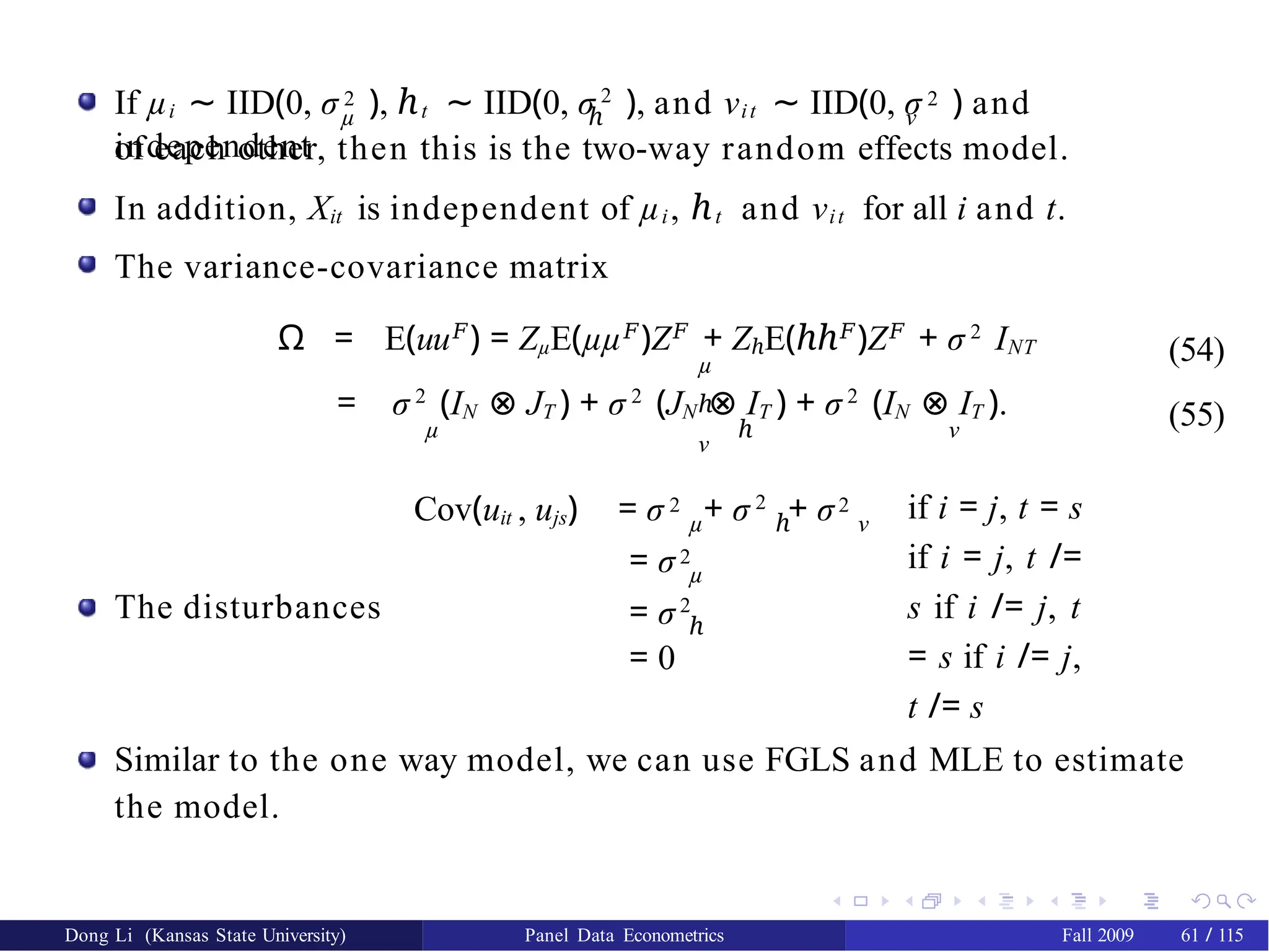 µ ℎ ν
If µi ∼ IID(0, σ 2 ), ℎt ∼ IID(0, σ 2
), and νit ∼ IID(0, σ 2 ) and
independent
of each other, then this is the two-way random effects model.
In addition, Xit is independent of µi, ℎt and νit for all i and t.
The variance-covariance matrix
Ω = E(uu𝐹
) = ZµE(µµ𝐹
)Z𝐹
+ ZℎE(ℎℎ𝐹
)Z𝐹
+ σ 2
INT
µ
ℎ
ν
(54)
(55)
= σ 2
(IN ⊗ JT ) + σ 2
(JN ⊗ IT ) + σ 2
(IN ⊗ IT ).
µ ℎ ν
The disturbances
Cov(uit , ujs) = σ 2 + σ 2
+ σ2
µ ℎ ν
if i = j, t = s
if i = j, t /=
s if i /= j, t
= s if i /= j,
t /= s
= σ2
µ
= σ2
ℎ
= 0
Similar to the one way model, we can use FGLS and MLE to estimate
the model.
Dong Li (Kansas State University) Panel Data Econometrics Fall 2009 61 / 115
 
