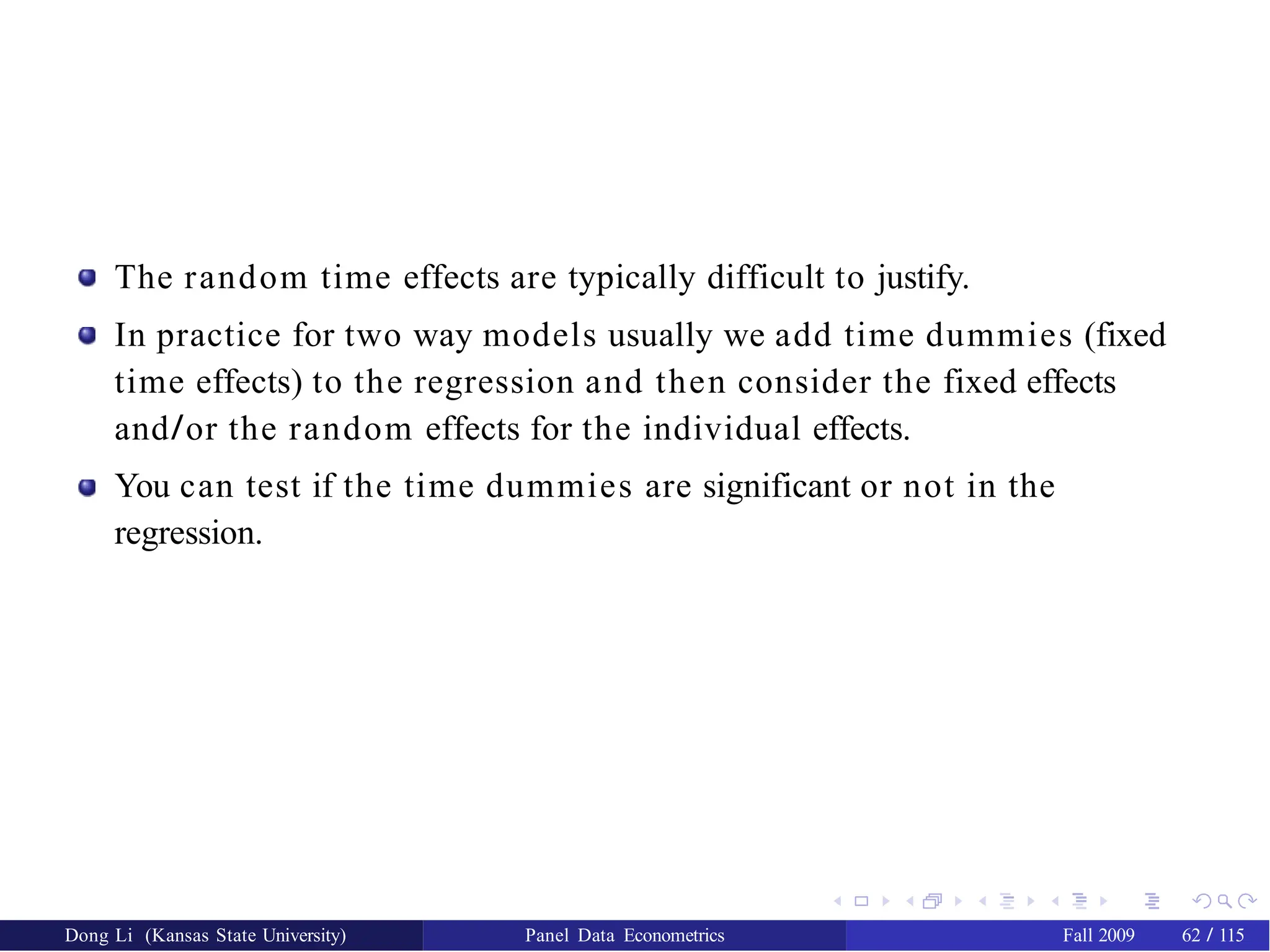 The random time effects are typically difficult to justify.
In practice for two way models usually we add time dummies (fixed
time effects) to the regression and then consider the fixed effects
and/or the random effects for the individual effects.
You can test if the time dummies are significant or not in the
regression.
Dong Li (Kansas State University) Panel Data Econometrics Fall 2009 62 / 115
 