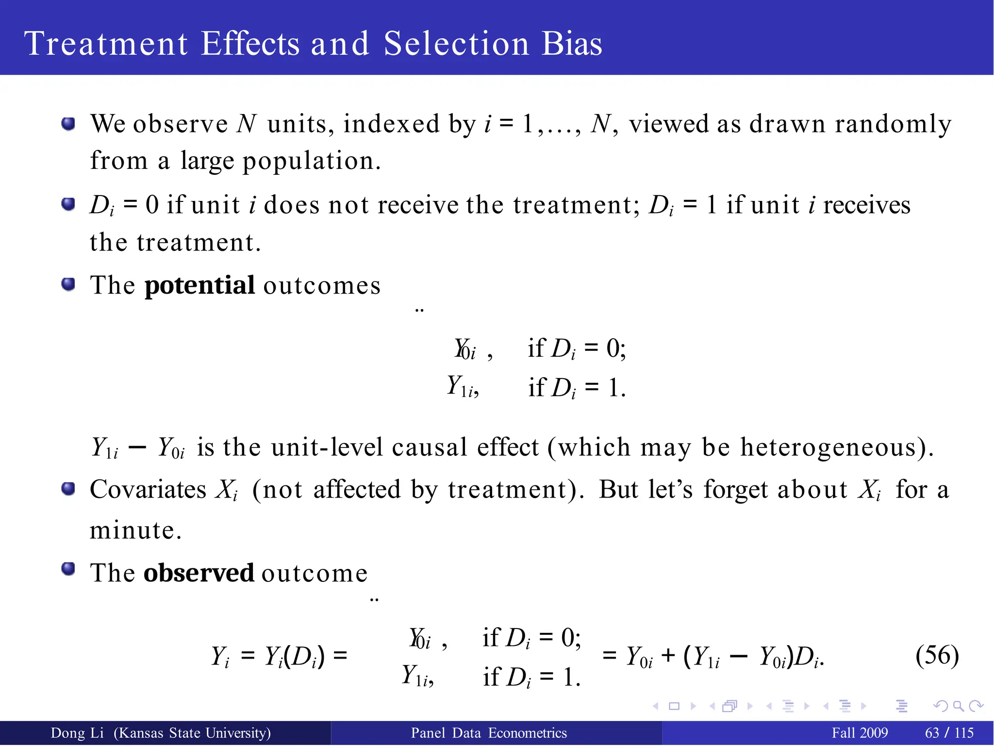 Treatment Effects and Selection Bias
We observe N units, indexed by i = 1,..., N, viewed as drawn randomly
from a large population.
Di = 0 if unit i does not receive the treatment; Di = 1 if unit i receives
the treatment.
The potential outcomes
¨
0i
Y1i,
Y , if Di = 0;
if Di = 1.
Y1i − Y0i is the unit-level causal effect (which may be heterogeneous).
Covariates Xi (not affected by treatment). But let’s forget about Xi for a
minute.
The observed outcome
Yi = Yi(Di) =
¨
0i
Y1i,
Y , if Di = 0;
if Di = 1.
= Y0i + (Y1i − Y0i)Di. (56)
Dong Li (Kansas State University) Panel Data Econometrics Fall 2009 63 / 115
 